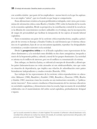 18 El trabajo del educador. Desafíos desde una práctica crítica
este sentido existiría –por parte de los empleadores– menos interés en lo que los aspiran-
tes a un empleo “saben”, que en el modo en que luego se comportarán.
Estas afirmaciones remiten a la gran problemática trabajada, entre otros, por econo-
mistas de orientación crítica como Bowles y Ginthis (1981) sobre la función de la escuela
en la economía capitalista. Desde su perspectiva, la contribución central de la escuela no
es la difusión de conocimientos escolares utilizables en el trabajo, sino la incorporación
de rasgos de personalidad que facilitan la integración de los sujetos al mundo laboral
capitalista.
Estos economistas son parte de la corriente crítico-reproductivista, surgida a princi-
pios de los setenta en Europa y Estados Unidos, la cual denuncia que el sistema educa-
tivo en el capitalismo, lejos de ser un mecanismo igualador, reproduce las desigualdades
económicas y sociales existentes en la sociedad.
Desde la perspectiva crítica se ve al Estado capitalista como representante de las
clases dominantes y a la sociedad como dividida en dos clases antagónicas, integrada a
través de la hegemonía política, cultural y moral de los grupos dominantes. La sociedad
se asienta en el conflicto de intereses, por eso el conflicto es consustancial a la misma.
Este enfoque, en América Latina, se enfrentó al concepto de desarrollo y afirmó que
los países latinoamericanos no están atrasados ni son subdesarrollados, sino que están
en situación de dependencia, que implica una relación de subordinación entre países
formalmente independientes y estados centrales (Ibarrola, 1994).
Los trabajos de los representantes de la corriente crítico-reproductivista en educa-
ción (Althusser (1988), Baudelot y Establet (1980), Bourdieu y Passeron (1998), Bowles
y Ginthis (1981) muestran cómo las escuelas no son instituciones neutrales, o “política-
mente inocentes”. Estos autores estudiaron el funcionamiento de los sistemas educativos
en sociedades capitalistas, y demostraron cómo la escuela, bajo un manto de neutralidad
colaboraba con el mantenimiento del orden social capitalista, profundamente desigual
e injusto.
que la escuela transmite la cultura o el saber legítimo? Se transmite el arbitrario cultural dominante en la
sociedad. Este arbitrario no excluye las visiones de mundo, de sociedad, representaciones del pasado y del
presente, proyectos de nación” (Tamarit, 1990: 30).
 