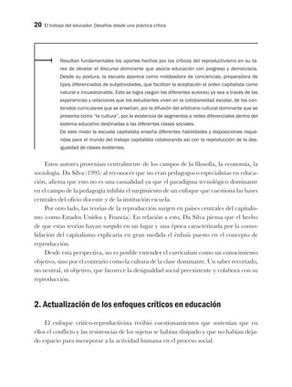 20 El trabajo del educador. Desafíos desde una práctica crítica
Resultan fundamentales los aportes hechos por los críticos del reproductivismo en su ta-
rea de develar el discurso dominante que asocia educación con progreso y democracia.
Desde su postura, la escuela aparece como moldeadora de conciencias, preparadora de
tipos diferenciados de subjetividades, que facilitan la aceptación el orden capitalista como
natural e incuestionable. Esto se logra (según los diferentes autores) ya sea a través de las
experiencias y relaciones que los estudiantes viven en la cotidianeidad escolar, de los con-
tenidos curriculares que se enseñan, por la difusión del arbitrario cultural dominante que se
presenta como “la cultura”, por la existencia de segmentos o redes diferenciales dentro del
sistema educativo destinadas a las diferentes clases sociales.
De este modo la escuela capitalista enseña diferentes habilidades y disposiciones reque-
ridas para el mundo del trabajo capitalista colaborando así con la reproducción de la des-
igualdad de clases existentes.
Estos autores provenían centralmente de los campos de la filosofía, la economía, la
sociología. Da Silva (1995) al reconocer que no eran pedagogos o especialistas en educa-
ción, afirma que esto no es una casualidad ya que el paradigma tecnológico dominante
en el campo de la pedagogía inhibía el surgimiento de un enfoque que cuestiona las bases
centrales del oficio docente y de la institución escuela.
Por otro lado, las teorías de la reproducción surgen en países centrales del capitalis-
mo (como Estados Unidos y Francia). En relación a esto, Da Silva piensa que el hecho
de que estas teorías hayan surgido en un lugar y una época caracterizada por la conso-
lidación del capitalismo explicaría en gran medida el énfasis puesto en el concepto de
reproducción.
Desde esta perspectiva, no es posible entender el currículum como un conocimiento
objetivo, sino por el contrario como la cultura de la clase dominante. Un saber recortado,
no neutral, ni objetivo, que favorece la desigualdad social preexistente y colabora con su
reproducción.
2. Actualización de los enfoques críticos en educación
El enfoque crítico-reproductivista recibió cuestionamientos que sostenían que en
ellos el conflicto y las resistencias de los sujetos se habían disipado y que no habían deja-
do espacio para incorporar a la actividad humana en el proceso social.
 