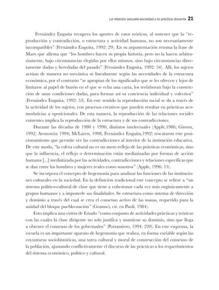 La relación escuela-sociedad y la práctica docente 21
Fernández Enguita recupera los aportes de estos teóricos, al sostener que la “re-
producción y contradicción, o estructura y actividad humana, no son necesariamente
incompatibles” (Fernández Enguita, 1992: 29). En su argumentación retoma la frase de
Marx que afirma que “los hombres hacen su propia historia, pero no la hacen arbitra-
riamente, bajo circunstancias elegidas por ellos mismos, sino bajo circunstancias direc-
tamente dadas y heredadas del pasado” (Fernández Enguita, 1992: 54). Allí, los sujetos
actúan de manera no mecánica ni linealmente según las necesidades de la estructura
económica, por el contrario “se apropian de los significados que se les ofrecen y lejos de
limitarse al papel de buzón en el que se echa una carta, los reelaboran bajo la constric-
ción de unas condiciones dadas, para formar así su conciencia individual y colectiva”
(Fernández Enguita, 1992: 53). En este sentido la reproducción social se da a través de
la actividad de los sujetos, con procesos creativos que pueden resultar en prácticas aco-
modaticias u oposicionales. De esta manera, la reproducción de las relaciones sociales
existentes implica la reproducción de la estructura y de sus contradicciones.
Durante las décadas de 1980 y 1990, distintos intelectuales (Apple,1986; Giroux,
1992; Aronowitz 1994; McLaren, 1998, Fernández Enguita,1992) rescataron este posi-
cionamiento que permite ver las contradicciones al interior de la institución educativa.
De este modo, “la esfera cultural no es un mero reflejo de las prácticas económicas, sino
que la influencia, el reflejo o determinación están mediatizadas por formas de acción
humana [...] mediatizada por las actividades, contradicciones y relaciones específicas que
se dan entre los hombres y mujeres reales como nosotros” (Apple, 1996: 15).
Se incorpora el concepto de hegemonía para analizar las funciones de las institucio-
nes culturales en la sociedad. En la definición tradicional este concepto se refiere a “un
sistema político-cultural de clase que tiene a cohesionar cada vez más orgánicamente a
grupos humanos y a imponerle sus finalidades. Se estructura como sistema de dirección
y dominio a través del cual se crea el consenso activo de las masas, requerido para la
unidad del bloque pueblo-nación” (Gramsci, cit. en Paoli, 1984).
Esto implica una visión de Estado “como conjunto de actividades prácticas y teóricas
con las cuales la clase dirigente no solo justifica y mantiene su dominio, sino que llega
a obtener el consenso de los gobernados” (Portantiero, 1994: 220). En este esquema, la
escuela es un importante aparato de hegemonía que realiza, en forma variable según las
coyunturas sociohistóricas, una tarea cultural y moral de construcción del consenso de
la población, ajustando conflictivamente el discurso de las prácticas a los requerimientos
del sistema económico, político y cultural.
 