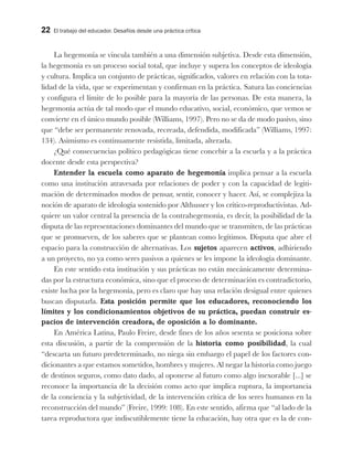 22 El trabajo del educador. Desafíos desde una práctica crítica
La hegemonía se vincula también a una dimensión subjetiva. Desde esta dimensión,
la hegemonía es un proceso social total, que incluye y supera los conceptos de ideología
y cultura. Implica un conjunto de prácticas, significados, valores en relación con la tota-
lidad de la vida, que se experimentan y confirman en la práctica. Satura las conciencias
y configura el límite de lo posible para la mayoría de las personas. De esta manera, la
hegemonía actúa de tal modo que el mundo educativo, social, económico, que vemos se
convierte en el único mundo posible (Williams, 1997). Pero no se da de modo pasivo, sino
que “debe ser permanente renovada, recreada, defendida, modificada” (Williams, 1997:
134). Asimismo es continuamente resistida, limitada, alterada.
¿Qué consecuencias político pedagógicas tiene concebir a la escuela y a la práctica
docente desde esta perspectiva?
Entender la escuela como aparato de hegemonía implica pensar a la escuela
como una institución atravesada por relaciones de poder y con la capacidad de legiti-
mación de determinados modos de pensar, sentir, conocer y hacer. Así, se complejiza la
noción de aparato de ideología sostenido por Althusser y los crítico-reproductivistas. Ad-
quiere un valor central la presencia de la contrahegemonía, es decir, la posibilidad de la
disputa de las representaciones dominantes del mundo que se transmiten, de las prácticas
que se promueven, de los saberes que se plantean como legítimos. Disputa que abre el
espacio para la construcción de alternativas. Los sujetos aparecen activos, adhiriendo
a un proyecto, no ya como seres pasivos a quienes se les impone la ideología dominante.
En este sentido esta institución y sus prácticas no están mecánicamente determina-
das por la estructura económica, sino que el proceso de determinación es contradictorio,
existe lucha por la hegemonía, pero es claro que hay una relación desigual entre quienes
buscan disputarla. Esta posición permite que los educadores, reconociendo los
límites y los condicionamientos objetivos de su práctica, puedan construir es-
pacios de intervención creadora, de oposición a lo dominante.
En América Latina, Paulo Freire, desde fines de los años sesenta se posiciona sobre
esta discusión, a partir de la comprensión de la historia como posibilidad, la cual
“descarta un futuro predeterminado, no niega sin embargo el papel de los factores con-
dicionantes a que estamos sometidos, hombres y mujeres. Al negar la historia como juego
de destinos seguros, como dato dado, al oponerse al futuro como algo inexorable [...] se
reconoce la importancia de la decisión como acto que implica ruptura, la importancia
de la conciencia y la subjetividad, de la intervención crítica de los seres humanos en la
reconstrucción del mundo” (Freire, 1999: 108). En este sentido, afirma que “al lado de la
tarea reproductora que indiscutiblemente tiene la educación, hay otra que es la de con-
 