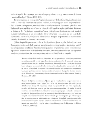 La relación escuela-sociedad y la práctica docente 23
tradecir aquella. La tarea que nos cabe a los progresistas es esa, y no cruzarnos de brazos
en actitud fatalista” (Freire, 1999: 109).
Freire se opone a la concepción “optimista ingenua” de la educación, que la entiende
como la “llave de las transformaciones sociales, la solución para todos los problemas”.
Esta postura, omnipotente, desconoce los condicionamientos de nuestra práctica: con-
dicionamientos políticos, económicos, culturales, ideológicos, epistemológicos. También
se distancia del “pesimismo mecanicista”, que entiende que la educación está mecáni-
camente subordinada a las necesidades de la estructura económica de las sociedades
capitalistas. Desde esta perspectiva, una sociedad desigual no permitiría la existencia de
escuelas democráticas y democratizadoras.
Sólo sería posible pensar otra educación, igualitaria, justa, no discriminadora, cuan-
do estemos en otra sociedad, luego de transformaciones estructurales. ¿Y mientras tanto?,
nos preguntamos con Freire. Mientras tanto podemos preguntarnos cómo vemos nuestro
espacio de intervención en la realidad educativa. Podemos identificar en las siguientes
opiniones de directivos dos posicionamientos sobre la función de la escuela:
Nuestro trabajo tiene resultados previsibles. Acá lo que define la vida de nuestros alum-
nos es haber crecido en este lugar. Esto tiñe sus horizontes y los de la escuela misma que
queda atrapada por esta realidad. La gente no puede salir de esto y la escuela no puede
hacer milagros. La pobreza de ellos se vive en las aulas, los niños son carentes de todo:
de afecto, de recursos, de comida. El contexto familiar nos muestra las limitaciones.
La mayor parte de nuestros alumnos serán cartoneros o changarín. Y si no, muchos
serán delincuentes, ladrones de gallinas, traficantes de drogas. (Directora, en Thisted y
Redondo, 2001: 151)
Para mí el objetivo es ambicioso. Quiero que la escuela ofrezca un poco más que en
otros lugares, porque en el “centro” los chicos van a computación a la tarde, juegan
al fútbol en el club y si la escuela no brinda esas posibilidades, hay otros espacios. La
escuela, acá tiene que mostrar que hay otros mundos posibles, y la mejor forma de
mostrarlo es con actividades que les abran horizontes y empujen a soñar. No creo que la
escuela por sí sola pueda revertir las historias de los chicos, pero sí creo en el lugar que
ocupa la escuela en mostrar a los chicos qué es lo que pueden pedir, qué es lo que pue-
den reclamar y cómo se puede pelear por esas cosas. No es fácil, no contamos con los
mismos recursos que las escuelas céntricas, pero tampoco podemos conformarnos con
pensar que puede haber escuelas pobres para chicos pobres. (G, Directora, en Thisted
y Redondo, 1999: 152)
 