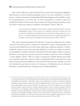 24 El trabajo del educador. Desafíos desde una práctica crítica
Estas visiones diferentes sobre la función de la escuela orientan trabajos pedagógicos
diferenciados con efectos político-pedagógicos que en un caso contribuyen y en otro se
ponen a reforzar situaciones de desigualdad. Desde la pedagogía social4
también se abor-
da esta problemática y se sostiene que, en ciertas concepciones, “el sujeto es puesto en
condición de objeto y del que nada cabe así esperar. No depara ninguna sorpresa, ya que
de él sólo se espera que asuma su condición como destino” (Núñez, 2007: 8).
Se trata entonces de impulsar servicios diversos según el principio de lucha contra las
desigualdades sociales, a fin de remover las condiciones que hacen obstáculo al acceso
de todos los ciudadanos a la adquisición de los instrumentos del pensamiento y de sa-
beres […]. Se pueden diseñar las prestaciones educativas a la medida de la pobreza y la
exclusión, o bien apostar por propuestas de democratización (Núñez, 2007: 3).
Esto remite al posicionamiento de los docentes. ¿A qué nos comprometemos cotidia-
namente? En nuestra práctica cotidiana, los educadores estamos comprometidos en la
consecución de algún fin, por lo tanto somos sujetos que realizamos opciones: “la direc-
tividad de la práctica que la hace perseguir algún fin, un sueño, una utopía, no permite
su neutralidad. La práctica educativa, la formación humana implica opciones, rupturas,
decisiones, estar y ponerse en contra, a favor de un sueño y contra otro, a favor de alguien
y contra alguien” (Freire, 1999: 43). Aquí se expresan los sentidos diversos que puede
tener la práctica educativa, donde se expresa su politicidad. Esta característica nos exige
precisar de qué educación hablamos: si una educación bancaria, que responde a los inte-
reses dominantes, que buscan conservar el statu quo o si trabajamos por una educación
liberadora, transformadora que trabaja por una sociedad igualitaria.
4
“La educación social como antidestino, permite a los sujetos ‘ponerse en camino’, partir de un lugar a otro,
cuyas arquitecturas, alcances y toponimias desconocemos de antemano. La educación, la educación social,
nos impulsa en los tránsitos o trayectorias vitales, en la medida que nos provee no sólo de los artilugios
simbólicos necesarios para la circulación social y las difíciles relaciones con los otros, sino de la confianza
para realizar dichos trayectos, para intentarlo. La educación social, en la medida en que se ocupa de
tramitar (sembrar, esparcir) herencias culturales, plurales, diversas, nos hace entonces partícipes de lo que
por derecho nos corresponde, a saber: los legados que, desde los comienzos de los tiempos humanos, nos
aguardan a cada uno. Esta filiación cultural nos abre un lugar de participación, de ser parte y tomar nues-
tra parte. Es decir, habilita, configura y relanza nuestra percepción de ser sujetos de deberes y derechos. Si
la educación social dimite de su tarea de hacernos parte de lo social y cultural, el lugar que abre es el de la
exclusión de los beneficios a los que todo sujeto humano tiene derecho” (Núñez, 2005).
 