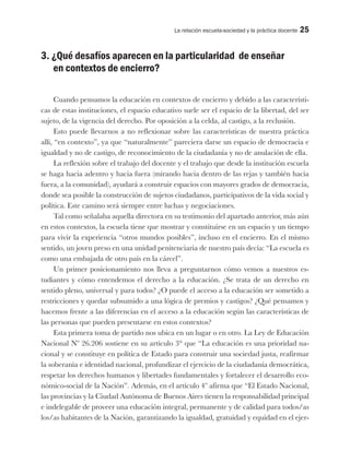 La relación escuela-sociedad y la práctica docente 25
3. ¿Qué desafíos aparecen en la particularidad de enseñar
en contextos de encierro?
Cuando pensamos la educación en contextos de encierro y debido a las característi-
cas de estas instituciones, el espacio educativo suele ser el espacio de la libertad, del ser
sujeto, de la vigencia del derecho. Por oposición a la celda, al castigo, a la reclusión.
Esto puede llevarnos a no reflexionar sobre las características de nuestra práctica
allí, “en contexto”, ya que “naturalmente” pareciera darse un espacio de democracia e
igualdad y no de castigo, de reconocimiento de la ciudadanía y no de anulación de ella.
La reflexión sobre el trabajo del docente y el trabajo que desde la institución escuela
se haga hacia adentro y hacia fuera (mirando hacia dentro de las rejas y también hacia
fuera, a la comunidad), ayudará a construir espacios con mayores grados de democracia,
donde sea posible la construcción de sujetos ciudadanos, participativos de la vida social y
política. Este camino será siempre entre luchas y negociaciones.
Tal como señalaba aquella directora en su testimonio del apartado anterior, más aún
en estos contextos, la escuela tiene que mostrar y constituirse en un espacio y un tiempo
para vivir la experiencia “otros mundos posibles”, incluso en el encierro. En el mismo
sentido, un joven preso en una unidad penitenciaria de nuestro país decía: “La escuela es
como una embajada de otro país en la cárcel”.
Un primer posicionamiento nos lleva a preguntarnos cómo vemos a nuestros es-
tudiantes y cómo entendemos el derecho a la educación. ¿Se trata de un derecho en
sentido pleno, universal y para todos? ¿O puede el acceso a la educación ser sometido a
restricciones y quedar subsumido a una lógica de premios y castigos? ¿Qué pensamos y
hacemos frente a las diferencias en el acceso a la educación según las características de
las personas que pueden presentarse en estos contextos?
Esta primera toma de partido nos ubica en un lugar o en otro. La Ley de Educación
Nacional Nº 26.206 sostiene en su artículo 3° que “La educación es una prioridad na-
cional y se constituye en política de Estado para construir una sociedad justa, reafirmar
la soberanía e identidad nacional, profundizar el ejercicio de la ciudadanía democrática,
respetar los derechos humanos y libertades fundamentales y fortalecer el desarrollo eco-
nómico-social de la Nación”. Además, en el artículo 4º afirma que “El Estado Nacional,
las provincias y la Ciudad Autónoma de Buenos Aires tienen la responsabilidad principal
e indelegable de proveer una educación integral, permanente y de calidad para todos/as
los/as habitantes de la Nación, garantizando la igualdad, gratuidad y equidad en el ejer-
 