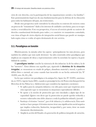 26 El trabajo del educador. Desafíos desde una práctica crítica
cicio de este derecho, con la participación de las organizaciones sociales y las familias”.
Este posicionamiento legal nos da una fundamentación para la defensa de la educación
para todos los habitantes del país, sin restricciones.
Desde otra perspectiva suele entenderse la educación en contexto de encierro como
un proceso de “tratamiento” dado a los internos de unidades carcelarias, para su recupe-
ración y resocialización. Con esa perspectiva, el acceso al servicio pierde su carácter de
derecho constitucional declarado para todos y se convierte en tratamiento controlado,
con vistas al logro de cierto objetivo de integración social futura que puede ser manipu-
lado según cómo se evalúe al sujeto destinatario de este servicio.
3.1. Paradigmas en tensión
Históricamente, la mirada sobre los sujetos –principalmente los más jóvenes, pero
también los adultos que más tarde devienen– ha sido construida sobre paradigmas que
implican un conjunto de ideas y representaciones sobre la sociedad, los sujetos y la posi-
bilidad de cambio.
El paradigma tutelar concibe la existencia de dos infancias: la de los niños y la de
los “menores”. Estos últimos son aquellos que, siguiendo la doctrina de la situación
irregular, se encuentran en estado de peligro, abandono material y moral, o padecen
déficit físico o mental, así como cuando han incurrido en un hecho antisocial (ley Nº
10.093, arts. 84, 85 y 86).
La ley que sostiene este paradigma es la antigua Ley Agote (ley Nº 10.093), sanciona-
da en 1919 y vigente hasta 2005, cuando se promulgó la Ley de Protección Integral de los
Derechos de los Niños/as y Adolescentes que considera las siguientes cuestiones:
•	 Se aplica para la categoría infancia y no sólo para casos que requieran aten-
ción especial o que se encuentran en situaciones especialmente difíciles.
•	 Se opone a la noción de protección que está vinculada a algún tipo de in-
capacidad. Quiere esto decir que la protección no puede quedar reducida a
sectores vulnerados sino debe abarcar a toda la población infantil y juvenil.
•	 Sustituye el término “menor”, por el de infancia y/o adolescencia. Esta susti-
tución se hace porque el término menor tiene una significación social negativa
que implica reducción, limitación, incapacidad y, por tanto, tiene un matiz
claramente discriminatorio.
•	 Amplía la acción del Estado a la generación de políticas integrales de atención.
 