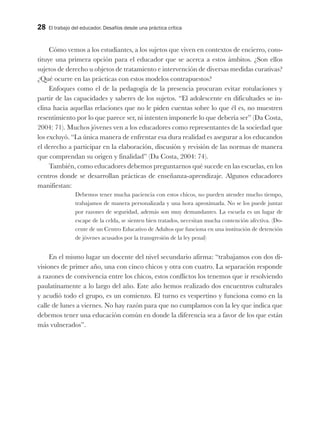 28 El trabajo del educador. Desafíos desde una práctica crítica
Cómo vemos a los estudiantes, a los sujetos que viven en contextos de encierro, cons-
tituye una primera opción para el educador que se acerca a estos ámbitos. ¿Son ellos
sujetos de derecho u objetos de tratamiento e intervención de diversas medidas curativas?
¿Qué ocurre en las prácticas con estos modelos contrapuestos?
Enfoques como el de la pedagogía de la presencia procuran evitar rotulaciones y
partir de las capacidades y saberes de los sujetos. “El adolescente en dificultades se in-
clina hacia aquellas relaciones que no le piden cuentas sobre lo que él es, no muestren
resentimiento por lo que parece ser, ni intenten imponerle lo que debería ser” (Da Costa,
2004: 71). Muchos jóvenes ven a los educadores como representantes de la sociedad que
los excluyó. “La única manera de enfrentar esa dura realidad es asegurar a los educandos
el derecho a participar en la elaboración, discusión y revisión de las normas de manera
que comprendan su origen y finalidad” (Da Costa, 2004: 74).
También, como educadores debemos preguntarnos qué sucede en las escuelas, en los
centros donde se desarrollan prácticas de enseñanza-aprendizaje. Algunos educadores
manifiestan:
Debemos tener mucha paciencia con estos chicos, no pueden atender mucho tiempo,
trabajamos de manera personalizada y una hora aproximada. No se los puede juntar
por razones de seguridad, además son muy demandantes. La escuela es un lugar de
escape de la celda, se sienten bien tratados, necesitan mucha contención afectiva. (Do-
cente de un Centro Educativo de Adultos que funciona en una institución de detención
de jóvenes acusados por la transgresión de la ley penal)
En el mismo lugar un docente del nivel secundario afirma: “trabajamos con dos di-
visiones de primer año, una con cinco chicos y otra con cuatro. La separación responde
a razones de convivencia entre los chicos, estos conflictos los tenemos que ir resolviendo
paulatinamente a lo largo del año. Este año hemos realizado dos encuentros culturales
y acudió todo el grupo, es un comienzo. El turno es vespertino y funciona como en la
calle de lunes a viernes. No hay razón para que no cumplamos con la ley que indica que
debemos tener una educación común en donde la diferencia sea a favor de los que están
más vulnerados”.
 
