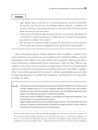 La relación escuela-sociedad y la práctica docente 29
Actividad
•	 ¿Qué significa que a los jóvenes no se los pueda juntar por razones de seguridad?
¿Se trata de una reacción ante una realidad evidente, insistente y cotidiana? ¿O
se trata de discursos y representaciones que se construyen sobre los jóvenes presos
desde un punto de vista entre otros?
•	 ¿Cómo intervenir desde lo educativo para mejorar esas supuestas dificultades de
“convivencia”? ¿Serán la separación y el aislamiento las estrategias más apropiadas
para promover cambios en los sujetos?
•	 ¿De qué manera se pueden trabajar las pautas de convivencia en estos contextos?
¿Cómo lograr que las pautas trabajadas no sean impuestas sino consensuadas?
Aquí vemos la presencia de enfoques diferentes sobre lo posible a construir en los
centros educativos para jóvenes que son acusados por la comisión de delitos, y permite
preguntarnos cuáles deben ser las características de una práctica educativa que genere
mayor democracia e igualad dentro de las instituciones y fuera de ellas.5
Práctica que
colabore en la construcción de una nueva sociedad donde el encierro y la institucionali-
zación no resulten las únicas opciones para aquellos sujetos más vulnerables y empobre-
cidos. Una sociedad que pueda ofrecer mayores y mejores oportunidades para que todos
los sujetos puedan ejercer su condición de ciudadanos, a través del acceso a la educación,
el trabajo y la salud.
El Sistema Nacional de Estadística sobre Ejecución de la Pena (SNEEP), en su informe anual
de 2007 establece que el 47 % de la población detenida en el país tiene nivel primario
completo, el 23 % primario incompleto, es decir que el 70 % (35.009 personas) tiene como
máximo nivel educativo alcanzado el nivel primario completo.
Estos datos revelan el deficiente acceso a la educación que posee esta población, y sus
vinculaciones con su situación socioeconómica.
Según trabajos hechos sobre el censo 1991 se observa que el 77% de los jóvenes de 15-24
años que no están en la escuela están en situación de riesgo educativo,6
es decir, tienen la
secundaria incompleta como máximo nivel alcanzado.
5
Haremos mayor referencia a las consecuencias político-pedagógicas de las prácticas educativas en el punto 4.4.
6
El concepto de Nivel de Riesgo Educativo (o nivel educativo de riesgo), en su dimensión cualitativa “se
asocia a con la noción de alfabetismo que hace referencia a la compleja red de conocimientos que un
ciudadano necesita para analizar crítica y autónomamente los hecho de su entorno barrial, municipal,
 