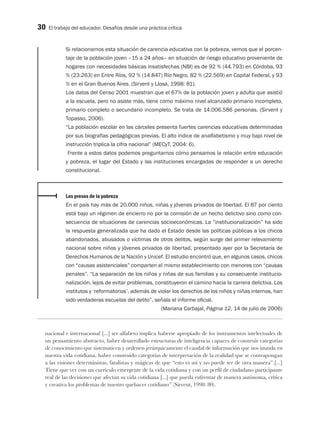 30 El trabajo del educador. Desafíos desde una práctica crítica
Si relacionamos esta situación de carencia educativa con la pobreza, vemos que el porcen-
taje de la población joven –15 a 24 años– en situación de riesgo educativo proveniente de
hogares con necesidades básicas insatisfechas (NBI) es de 92 % (44.793) en Córdoba, 93
% (23.263) en Entre Ríos, 92 % (14.847) Río Negro, 82 % (22.569) en Capital Federal, y 93
% en el Gran Buenos Aires. (Sirvent y Llosa, 1998: 81).
Los datos del Censo 2001 muestran que el 67% de la población joven y adulta que asistió
a la escuela, pero no asiste más, tiene como máximo nivel alcanzado primario incompleto,
primario completo o secundario incompleto. Se trata de 14.006.586 personas. (Sirvent y
Topasso, 2006).
“La población escolar en las cárceles presenta fuertes carencias educativas determinadas
por sus biografías pedagógicas previas. El alto índice de analfabetismo y muy bajo nivel de
instrucción triplica la cifra nacional” (MECyT, 2004: 6).
Frente a estos datos podemos preguntarnos cómo pensamos la relación entre educación
y pobreza, el lugar del Estado y las instituciones encargadas de responder a un derecho
constitucional.
Los presos de la pobreza
En el país hay más de 20.000 niños, niñas y jóvenes privados de libertad. El 87 por ciento
está bajo un régimen de encierro no por la comisión de un hecho delictivo sino como con-
secuencia de situaciones de carencias socioeconómicas. La “institucionalización” ha sido
la respuesta generalizada que ha dado el Estado desde las políticas públicas a los chicos
abandonados, abusados o víctimas de otros delitos, según surge del primer relevamiento
nacional sobre niños y jóvenes privados de libertad, presentado ayer por la Secretaría de
Derechos Humanos de la Nación y Unicef. El estudio encontró que, en algunos casos, chicos
con “causas asistenciales” comparten el mismo establecimiento con menores con “causas
penales”. “La separación de los niños y niñas de sus familias y su consecuente institucio-
nalización, lejos de evitar problemas, constituyeron el camino hacia la carrera delictiva. Los
institutos y ‘reformatorios’, además de violar los derechos de los niños y niñas internos, han
sido verdaderas escuelas del delito”, señala el informe oficial.
(Mariana Carbajal, Página 12, 14 de julio de 2006)
nacional e internacional [...] ser alfabeto implica haberse apropiado de los instrumentos intelectuales de
un pensamiento abstracto, haber desarrollado estructuras de inteligencia capaces de construir categorías
de conocimiento que sistematicen y ordenen jerárquicamente el caudal de información que nos inunda en
nuestra vida cotidiana, haber construido categorías de interpretación de la realidad que se contrapongan
a las visiones deterministas, fatalistas y mágicas de que “esto es así y no puede ser de otra manera”.[...]
Tiene que ver con un currículo emergente de la vida cotidiana y con un perfil de ciudadano participante
real de las decisiones que afectan su vida cotidiana [...] que pueda enfrentar de manera autónoma, crítica
y creativa los problemas de nuestro quehacer cotidiano” (Sirvent, 1998: 80).
 