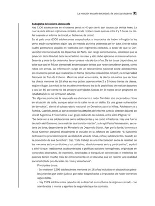 La relación escuela-sociedad y la práctica docente 31
Radiografía del encierro adolescente
Hay 6300 adolescentes en el sistema penal; el 40 por ciento con causas por delitos leves. La
cuarta parte está en regímenes cerrados, donde reciben clases apenas entre 2 y 5 horas por día.
Así lo revela un informe de Unicef, el Gobierno y la Untref.
En el país unos 6300 adolescentes sospechados o imputados de haber infringido la ley
penal están cumpliendo algún tipo de medida punitiva ordenada por un juez. Uno de cada
cuatro permanece alojado en institutos con regímenes cerrados, a pesar de que la Con-
vención Internacional de los Derechos del Niño, con rango constitucional, establece que la
privación de la libertad debe ser el último recurso, y sólo debe aplicarse en casos extremos.
Sesenta y siete de los detenidos llevan presos más de dos años. De los datos disponibles, se
sabe que casi el 40 por ciento está encerrado por delitos que no se consideran graves, como
robos sin armas. La información surge de un relevamiento nacional sobre adolescentes
en el sistema penal, que realizaron en forma conjunta el Gobierno, Unicef y la Universidad
Nacional de Tres de Febrero. Mientras están encerrados, la oferta educativa que reciben
los chicos menores de 18 años es muy pobre: apenas entre 2 a 5 horas diarias de clases,
según el lugar. La mitad de los establecimientos no les da la posibilidad de realizar deportes
y casi un 60 por ciento no les propone actividades lúdicas en el marco de un programa de
rehabilitación ni de formación laboral.
“En algunas provincias la respuesta es el encierro o nada. También son encerrados chicos
en situación de calle, aunque estar en la calle no es un delito. Es una grave vulneración
de derechos”, alertó el subsecretario nacional de Derechos para la Niñez, Adolescencia y
Familia, Gabriel Lerner, al dar a conocer los detalles del informe junto al director adjunto de
Unicef Argentina, Ennio Cufino, a un grupo reducido de medios, entre ellos Página/12.
“Se debe ver a los adolescentes como adolescentes y no como infractores. Hay una fuerte
decisión del Gobierno para realizar esa transformación”, subrayó Paola Vessvessian, secre-
taria del área, dependiente del Ministerio de Desarrollo Social. Ayer por la tarde, la ministra
Alicia Kirchner presentó oficialmente el estudio en la Jefatura de Gabinete: “El Gobierno
definió como prioridad mejorar la calidad de vida de niñas, niños y adolescentes, basado en
la promoción de sus derechos”, dijo. “Este trabajo es una interpelación sobre la realidad de
los menores en lo cuantitativo y lo cualitativo, absolutamente serio y participativo”, explicó
y advirtió que “estábamos acostumbrados a políticas sociales homogéneas, originadas en
conceptos abstractos, de escritorio, destinadas a tranquilizar conciencias e intelectos de
quienes tienen mucho más de entrenamiento en el discurso que en revertir una realidad
social afectada por décadas de crisis y abandonos”.
Principales datos:
- Se revelaron 6299 adolescentes menores de 18 años incluidos en dispositivos pena-
les juveniles por orden judicial por estar sospechados o imputados de haber cometido
algún delito.
- Hay 1529 adolescentes privados de su libertad en institutos de régimen cerrado, con
alambrados o muros y agentes de seguridad que los controla.
 