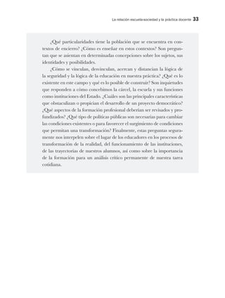 La relación escuela-sociedad y la práctica docente 33
¿Qué particularidades tiene la población que se encuentra en con-
textos de encierro? ¿Cómo es enseñar en estos contextos? Son pregun-
tan que se asientan en determinadas concepciones sobre los sujetos, sus
identidades y posibilidades.
¿Cómo se vinculan, desvinculan, acercan y distancian la lógica de
la seguridad y la lógica de la educación en nuestra práctica? ¿Qué es lo
existente en este campo y qué es lo posible de construir? Son inquietudes
que responden a cómo concebimos la cárcel, la escuela y sus funciones
como instituciones del Estado. ¿Cuáles son las principales características
que obstaculizan o propician el desarrollo de un proyecto democrático?
¿Qué aspectos de la formación profesional deberían ser revisados y pro-
fundizados? ¿Qué tipo de políticas públicas son necesarias para cambiar
las condiciones existentes o para favorecer el surgimiento de condiciones
que permitan una transformación? Finalmente, estas preguntas segura-
mente nos interpelen sobre el lugar de los educadores en los procesos de
transformación de la realidad, del funcionamiento de las instituciones,
de las trayectorias de nuestros alumnos, así como sobre la importancia
de la formación para un análisis crítico permanente de nuestra tarea
cotidiana.
 