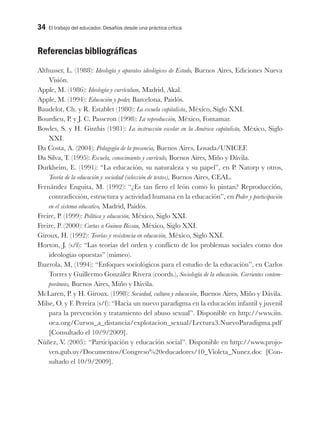 34 El trabajo del educador. Desafíos desde una práctica crítica
Referencias bibliográficas
Althusser, L. (1988): Ideología y aparatos ideológicos de Estado, Buenos Aires, Ediciones Nueva
Visión.
Apple, M. (1986): Ideología y currículum, Madrid, Akal.
Apple, M. (1994): Educación y poder, Barcelona, Paidós.
Baudelot, Ch. y R. Establet (1980): La escuela capitalista, México, Siglo XXI.
Bourdieu, P. y J. C. Passeron (1998): La reproducción, México, Fontamar.
Bowles, S. y H. Ginthis (1981): La instrucción escolar en la América capitalista, México, Siglo
XXI.
Da Costa, A. (2004): Pedagogía de la presencia, Buenos Aires, Losada/UNICEF.
Da Silva, T. (1995): Escuela, conocimiento y currículo, Buenos Aires, Miño y Dávila.
Durkheim, E. (1991): “La educación, su naturaleza y su papel”, en P. Natorp y otros,
Teoría de la educación y sociedad (selección de textos), Buenos Aires, CEAL.
Fernández Enguita, M. (1992): “¿Es tan fiero el león como lo pintan? Reproducción,
contradicción, estructura y actividad humana en la educación”, en Poder y participación
en el sistema educativo, Madrid, Paidós.
Freire, P. (1999): Política y educación, México, Siglo XXI.
Freire, P. (2000): Cartas a Guinea Bissau, México, Siglo XXI.
Giroux, H. (1992): Teorías y resistencia en educación, México, Siglo XXI.
Horton, J. (s/f): “Las teorías del orden y conflicto de los problemas sociales como dos
ideologías opuestas” (mimeo).
Ibarrola, M, (1994): “Enfoques sociológicos para el estudio de la educación”, en Carlos
Torres y Guillermo González Rivera (coords.), Sociología de la educación. Corrientes contem-
poráneas, Buenos Aires, Miño y Dávila.
McLaren, P. y H. Giroux. (1998): Sociedad, cultura y educación, Buenos Aires, Miño y Dávila.
Milse, O. y F. Pereira (s/f): “Hacia un nuevo paradigma en la educación infantil y juvenil
para la prevención y tratamiento del abuso sexual”. Disponible en http://www.iin.
oea.org/Cursos_a_distancia/explotacion_sexual/Lectura3.NuevoParadigma.pdf
[Consultado el 10/9/2009].
Núñez, V. (2005): “Participación y educación social”. Disponible en http://www.projo-
ven.gub.uy/Documentos/Congreso%20educadores/10_Violeta_Nunez.doc [Con-
sultado el 10/9/2009].
 