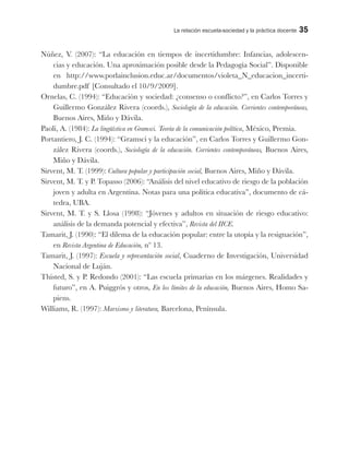 La relación escuela-sociedad y la práctica docente 35
Núñez, V. (2007): “La educación en tiempos de incertidumbre: Infancias, adolescen-
cias y educación. Una aproximación posible desde la Pedagogía Social”. Disponible
en http://www.porlainclusion.educ.ar/documentos/violeta_N_educacion_incerti-
dumbre.pdf [Consultado el 10/9/2009].
Ornelas, C. (1994): “Educación y sociedad: ¿consenso o conflicto?”, en Carlos Torres y
Guillermo González Rivera (coords.), Sociología de la educación. Corrientes contemporáneas,
Buenos Aires, Miño y Dávila.
Paoli, A. (1984): La lingüística en Gramsci. Teoría de la comunicación política, México, Premia.
Portantiero, J. C. (1994): “Gramsci y la educación”, en Carlos Torres y Guillermo Gon-
zález Rivera (coords.), Sociología de la educación. Corrientes contemporáneas, Buenos Aires,
Miño y Dávila.
Sirvent, M. T. (1999): Cultura popular y participación social, Buenos Aires, Miño y Dávila.
Sirvent, M. T. y P. Topasso (2006): “Análisis del nivel educativo de riesgo de la población
joven y adulta en Argentina. Notas para una política educativa”, documento de cá-
tedra, UBA.
Sirvent, M. T. y S. Llosa (1998): “Jóvenes y adultos en situación de riesgo educativo:
análisis de la demanda potencial y efectiva”, Revista del IICE.
Tamarit, J. (1990): “El dilema de la educación popular: entre la utopía y la resignación”,
en Revista Argentina de Educación, nº 13.
Tamarit, J. (1997): Escuela y representación social, Cuaderno de Investigación, Universidad
Nacional de Luján.
Thisted, S. y P. Redondo (2001): “Las escuela primarias en los márgenes. Realidades y
futuro”, en A. Puiggrós y otros, En los límites de la educación, Buenos Aires, Homo Sa-
piens.
Williams, R. (1997): Marxismo y literatura, Barcelona, Península.
 