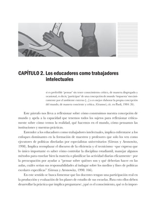 CAPÍTULO 2. Los educadores como trabajadores
intelectuales
si es preferible ‘pensar’ sin tener conocimiento crítico, de manera disgregada y
ocasional, es decir, ‘participar’ de una concepción de mundo ‘impuesta’ mecáni-
camente por el ambiente externo [...] o es mejor elaborar la propia concepción
del mundo, de manera conciente y crítica. (Gramsci, cit. en Paoli, 1984: 26).
Este párrafo nos lleva a reflexionar sobre cómo construimos nuestra concepción de
mundo y apela a la capacidad que tenemos todos los sujetos para reflexionar crítica-
mente sobre cómo vemos la realidad, qué hacemos en el mundo, cómo pensamos las
instituciones y nuestras prácticas.
Entender a los educadores como trabajadores intelectuales, implica enfrentarse a los
enfoques dominantes en la formación de maestros y profesores que solo los ven como
ejecutores de políticas diseñadas por especialistas universitarios (Giroux y Aronowitz,
1998). Implica reemplazar el discurso de la eficiencia y el tecnicismo –que expresa que
lo único importante es saber cómo controlar la disciplina estudiantil, manejar algunos
métodos para enseñar bien la materia o planificar las actividad diarias eficazmente– por
la preocupación por ayudar a “pensar sobre quiénes son y qué deberían hacer en las
aulas, cuáles serían sus responsabilidades al indagar sobre los medios y fines de políticas
escolares específicas” (Giroux y Aronowitz, 1998: 166).
En este sentido se busca fomentar que los docentes tengan una participación real en
la producción y evaluación de los planes de estudio de sus escuelas. Para esto ellos deben
desarrollar la práctica que implica preguntarse: ¿qué es el conocimiento, qué es lo impor-
 