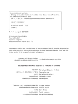 DIRECCIÓN
COORDINACIÓN PEDAGÓGICA Y AUTORAL
AUTOR
COLABORADORA
PROCESADORA PEDAGÓGICA
María Isabel Giacchino de Ribet
Paloma Herrera
María Eugenia Cabrera
Stella Maris Pallini
Paula Topasso
COORDINACIÓN DE MATERIALES EDUCATIVOS
RESPONSABLE DE PUBLICACIONES
DISEÑO
DIAGRAMACIÓN
DOCUMENTACIÓN GRÁFICA
Gustavo Bombini
Gonzalo Blanco
Clara Batista
Fabián Ledesma
María Celeste Iglesias
© Ministerio de Educación, 2010
Pizzurno 935, CABA
Impreso en la Argentina
Hecho el depósito que marca la Ley 11.723
COLECCIÓN PENSAR Y HACER EDUCACIÓN EN CONTEXTOS DE ENCIERRO
La imagen que ilustra la tapa y las aperturas de los capítulos pertenece al mural Colores de Magdalena (Pro-
yecto mural comunitario), realizado por los alumnos de la Escuela de Educación Media N° 2, con sede en la
Unidad Penal N° 28 del Complejo Penitenciario de Magdalena.
Ministerio de Educación de la Nación
El trabajo del educador : desafíos de una práctica crítica - 1a ed. - Buenos Aires : Minis-
terio de Educación de la Nación, 2011.
132 p. ; 22,5x17 cm. - (Pensar y hacer educación en contextos de encierro; 5)
ISBN 978-950-00-0825-9
1. Formación Docente. I. Título
CDD 371.1
Fecha de catalogación: 03/01/2011
COORDINADORA DE LA MODALIDAD
EDUCACIÓN EN CONTEXTOS DE ENCIERRO
Lic. María Isabel Giacchino de Ribet
 