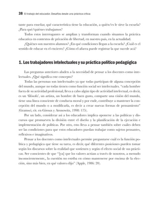 38 El trabajo del educador. Desafíos desde una práctica crítica
tante para enseñar, qué característica tiene la educación, a quién/es le sirve la escuela?
¿Para qué/quiénes trabajamos?
Todos estos interrogantes se amplían y transforman cuando situamos la práctica
educativa en contextos de privación de libertad, en nuestro país, en la actualidad.
¿Quiénes son nuestros alumnos? ¿En qué condiciones llegan a la escuela? ¿Cuál es el
sentido de educar en el encierro? ¿Cómo el afuera puede registrar la que sucede acá?
1. Los trabajadores intelectuales y su práctica político pedagógica
Las preguntas anteriores aluden a la necesidad de pensar a los docentes como inte-
lectuales. ¿Qué significa este concepto?
Todas las personas son intelectuales ya que todas participan de alguna concepción
del mundo, aunque no todas tienen como función social ser intelectuales. “cada hombre
fuera de su actividad profesional, lleva a cabo algún tipo de actividad intelectual, es decir,
es un ‘filósofo’, un artista, un hombre de buen gusto, comparte una visión del mundo,
tiene una línea consciente de conducta moral y por ende, contribuye a mantener la con-
cepción del mundo o a modificarla, es decir a crear nuevas formas de pensamiento”
(Gramsci, cit. en Giroux y Aronowitz, 1998: 175).
Por un lado, considerar así a los educadores implica oponerse a las políticas y dis-
cursos que promueven la división entre el diseño y la planificación de la ejecución e
implementación de políticas. Por otro, esto lleva a pensar también sobre cuáles deben
ser las condiciones para que estos educadores puedan trabajar como sujetos pensantes,
reflexivos e imaginativos.
Pensar a los docentes como intelectuales permite preguntarse cuál es la función po-
lítica y pedagógica que tiene su tarea, es decir, qué diferentes posiciones pueden tomar
según los discursos sobre la realidad que sostienen y según el efecto social de sus prácti-
cas. Ser conscientes de que “[ya] que los valores actúan a través de nosotros, a menudo
inconscientemente,, la cuestión no estriba en cómo mantenerse por encima de la elec-
ción, sino más bien, en qué valores elijo” (Apple, 1986: 20).
 