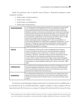 Los educadores como trabajadores intelectuales 39
Según las posiciones que se pueden tomar, Giroux y Aronowitz proponen cuatro
categorías7
posibles:
•	 intelectuales transformadores;
•	 intelectuales críticos;
•	 intelectuales acomodaticios;
•	 intelectuales hegemónicos.
La función social del propio trabajo intelectual y la relación hacia la modificación o
la reproducción de la sociedad dominante, implica estudiar los efectos políticos del tra-
bajo intelectual. Por lo tanto no se separa el trabajo del intelectual de los temas de clase,
7
Estas categorías tiene como objetivo señalar los intereses a los que se apuntan. Existen docentes que pasan, de
una a otra, según las circunstancias y otros que desafían cualquier clasificación (Giroux y Aronowitz, 1998).
TRANSFORMADORES
CRÍTICOS
ACOMODATICIOS
HEGEMÓNICOS
Los intelectuales transformadores entienden a la enseñanza comprometida
con una disputa por las significaciones y con las relaciones de poder. En
las escuelas los docentes se encuentran situados en ciertas condiciones
históricas, sociales y culturales que condicionan sus interacciones cotidianas.
Estos docentes buscan que sus alumnos desarrollen una comprensión más
profunda sobre la realidad, las injusticias y la necesidad de revertirlas. Que
los estudiantes problematicen el conocimiento que reciben, dando un lugar
central a sus experiencias de vida en el proceso de enseñanza.
Estos intelectuales utilizan el lenguaje de la “crítica y la posibilidad”, en
tanto buscan desalentar el “abatimiento y pragmatizar la esperanza”, ya que
apuntan a trabajar por crear condiciones para generar prácticas sociales,
educativas y culturales alternativas a las dominantes, que consoliden un
modelo social igualitario y no exclusor.
Los intelectuales acomodaticios sostienen prácticas e ideologías que sirven
de base a los grupos dominantes, aunque no lo asumen conscientemente.
Como los anteriores se definen así mismos como autónomos, pero actúan
favoreciendo el sostenimiento del status quo.
Los intelectuales críticos suelen criticar la desigualad social existente
aunque no articulan esa denuncia con acciones colectivas y solidarias.
Suelen autodefinirse como “autónomos” en relación con el resto de la
sociedad y “apolíticos”. Defienden la idea de que los intelectuales, al estar
comprometidos con la búsqueda de explicaciones profundas sobre el
mundo, deben y pueden mantenerse al margen de las diputas ideológicas
existentes en los distintos grupos sociales. Estos intelectuales olvidan “que la
emancipación no puede otorgarse desde afuera” (Giroux y Aronowitz, 1998:
180).
Los intelectuales hegemónicos, se comprometen como intelectuales de los
grupos dominantes, colaborando con la construcción del liderazgo moral e
intelectual necesarios para el sostenimiento y la recreación del orden social
vigente.
 