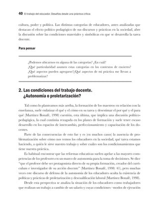 40 El trabajo del educador. Desafíos desde una práctica crítica
cultura, poder y política. Las distintas categorías de educadores, antes analizadas que
destacan el efecto político pedagógico de sus discursos y prácticas en la sociedad, abre
la discusión sobre las condiciones materiales y simbólicas en que se desarrolla la tarea
docente.
Para pensar
¿Podemos ubicarnos en alguna de las categorías? ¿En cuál?
¿Qué particularidad asumen estas categorías en los contextos de encierro?
¿Qué aspectos pueden agregarse?¿Qué aspectos de mi práctica me llevan a
problematizar?
2. Las condiciones del trabajo docente.
¿Autonomía o proletarización?
Tal como lo planteamos más arriba, la formación de los maestros en relación con la
enseñanza, suele enfatizar el qué y el cómo en su tarea y desestimar el por qué y el para
qué (Martínez Bonafé, 1998) cuestión, esta última, que implica una discusión político-
pedagógica, la cual continúa rezagada en los planes de formación y suele tener escaso
desarrollo en los espacios de intercambio, perfeccionamiento y capacitación de los do-
centes.
Parte de las consecuencias de esto fue y es (en muchos casos) la ausencia de pro-
blematización sobre cómo nos vemos los educadores en la sociedad, qué tarea estamos
haciendo, a quién le sirve nuestro trabajo y sobre cuáles son los condicionamientos que
tiene nuestra práctica.
Es habitual encontrar que las reformas educativas suelen apelar a las mayores com-
petencias de los profesores en un marco de autonomía para la toma de decisiones. Se dice
“que el profesor debe ser protagonista directo de su propia formación, creador del currí-
culum e investigador de su acción docente” (Martínez Bonafé, 1998: 41), pero muchas
veces este discurso de defensa de la autonomía de los educadores oculta la existencia de
políticas y prácticas de proletarización y descualificación laboral (Martinez Bonafé, 1998).
Desde esta perspectiva se analiza la situación de los educadores como trabajadores
que realizan un trabajo a cambio de un salario y cuyas condiciones –modos de ejecución
 