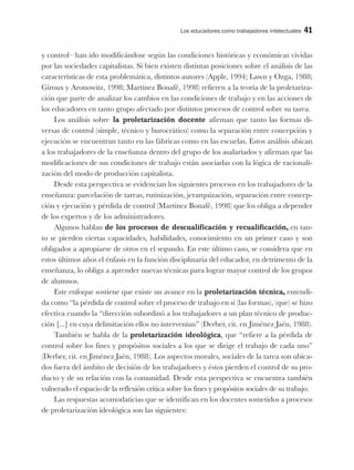 Los educadores como trabajadores intelectuales 41
y control– han ido modificándose según las condiciones históricas y económicas vividas
por las sociedades capitalistas. Si bien existen distintas posiciones sobre el análisis de las
características de esta problemática, distintos autores (Apple, 1994; Lawn y Ozga, 1988;
Giroux y Aronowitz, 1998; Martínez Bonafé, 1998) refieren a la teoría de la proletariza-
ción que parte de analizar los cambios en las condiciones de trabajo y en las acciones de
los educadores en tanto grupo afectado por distintos procesos de control sobre su tarea.
Los análisis sobre la proletarización docente afirman que tanto las formas di-
versas de control (simple, técnico y burocrático) como la separación entre concepción y
ejecución se encuentran tanto en las fábricas como en las escuelas. Estos análisis ubican
a los trabajadores de la enseñanza dentro del grupo de los asalariados y afirman que las
modificaciones de sus condiciones de trabajo están asociadas con la lógica de racionali-
zación del modo de producción capitalista.
Desde esta perspectiva se evidencian los siguientes procesos en los trabajadores de la
enseñanza: parcelación de tareas, rutinización, jerarquización, separación entre concep-
ción y ejecución y pérdida de control (Martínez Bonafé, 1998) que los obliga a depender
de los expertos y de los administradores.
Algunos hablan de los procesos de descualificación y recualificación, en tan-
to se pierden ciertas capacidades, habilidades, conocimiento en un primer caso y son
obligados a apropiarse de otros en el segundo. En este último caso, se considera que en
estos últimos años el énfasis en la función disciplinaria del educador, en detrimento de la
enseñanza, lo obliga a aprender nuevas técnicas para lograr mayor control de los grupos
de alumnos.
Este enfoque sostiene que existe un avance en la proletarización técnica, entendi-
da como “la pérdida de control sobre el proceso de trabajo en sí (las formas), (que) se hizo
efectiva cuando la “dirección subordinó a los trabajadores a un plan técnico de produc-
ción [...] en cuya delimitación ellos no intervenían” (Derber, cit. en Jiménez Jaén, 1988).
También se habla de la proletarización ideológica, que “refiere a la pérdida de
control sobre los fines y propósitos sociales a los que se dirige el trabajo de cada uno”
(Derber, cit. en Jiménez Jaén, 1988). Los aspectos morales, sociales de la tarea son ubica-
dos fuera del ámbito de decisión de los trabajadores y éstos pierden el control de su pro-
ducto y de su relación con la comunidad. Desde esta perspectiva se encuentra también
vulnerado el espacio de la reflexión crítica sobre los fines y propósitos sociales de su trabajo.
Las respuestas acomodaticias que se identifican en los docentes sometidos a procesos
de proletarización ideológica son las siguientes:
 