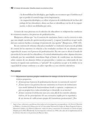 42 El trabajo del educador. Desafíos desde una práctica crítica
- la desensibilización ideológica, que implica no reconocer que el ámbito en el
que se perdió el control tenga cierta importancia.
- la cooptación ideológica, se refiere al proceso de redefinición de los fines del
trabajo de los educadores: ahora sus fines se identifican con los de la organi-
zación, es decir son definidos por otros.
A través de estos procesos en el colectivo de educadores se redujeron las conductas
de resistencia masiva a los procesos de proletarización.
Hargreaves afirma que “en el contexto de enseñanza, hacer o no lo correcto es más
que una simple cuestión de opción moral personal [...] supone [considerar en qué medi-
da] este contexto facilita o restringe el ejercicio de esta opción” (Hargreaves, 1999: 169).
En un contexto de reforma educativa estudiado8
se evidenció el proceso de pérdida
de control de los maestros en relación a los resultados escolares de sus alumnos como
expresión de avance en el proceso de proletarización. En este caso se afectó el modo de
ejecución de la tarea de los educadores: el control administrativo sobre algunos docentes
realizado por las autoridades inmediatas llegó al límite de condicionar sus decisiones
sobre cuántos de sus alumnos deben ser promovidos y cuántos no, vulnerando de esta
manera el espacio más autónomo, o “privado” de su práctica ya que se lo inhibe en su
capacidad de actuar conforme a su saber específico y a sus criterios valorativos.
Para pensar
Repensemos nuestras propias condiciones de trabajo a la luz de los conceptos
teóricos propuestos.
•	 ¿Cómo pensar el proceso de proletarización docente en contextos de encierro?
•	 ¿Cómo ejercer una práctica docente autónoma en el marco de instituciones
cuyo modo habitual de funcionamiento tiende a capturar y regimentar, se-
gún sus propias leyes, toda actividad que se desarrolle en su interior?
•	 ¿Cómo construir el rol docente más acá y más allá de los controles adminis-
trativos, de las prescripciones de una normativa regida por la seguridad y
de un sistema de calificaciones propia del tratamiento penitenciario? ¿Nos
8
Aquí se hace referencia a problemas detectados en la investigación correspondiente a la Tesis de Maestría
en Política y Gestión de la Educación de la Universidad Nacional de Luján de María Eugenia Cabrera,
Educación de Adultos y Ley Federal de Educación: estado de la oferta y características de la demanda en el distrito de Luján,
dirigida por la Silvia Brusilovsky. La investigación comenzó en 1998 a dos años de la implementación de
la reforma educativa en la provincia de Buenos Aires.
 