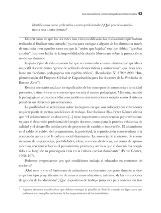 Los educadores como trabajadores intelectuales 43
identificamos como proletarios o como profesionales?¿Qué practicas asocia-
mos a una u otra postura?
Existen casos en que los docentes han visto modificadas las evaluaciones que habían
realizado al finalizar una cursada,9
ya sea para castigar a alguno de los alumnos a través
de una nota o en aquellos casos en que la “orden que bajaba” era que debían “aprobar
a todos”. Esto nos habla de la imposibilidad de decidir libremente sobre la promoción o
no de sus alumnos.
Lo paradójico de esta situación fue que se enmarcaba en una reforma que apelaba a
un perfil docente como “gestor de actitudes democráticas y autónomas”, que lleva ade-
lante sus “acciones pedagógicas con espíritu crítico”. (Resolución Nº 3709/1996: “Im-
plementación del Proyecto Global de Capacitación para los docentes de la Provincia de
Buenos Aires”).
Resulta necesario analizar los significados de los conceptos de autonomía y criticidad
presentes, y situarlos en un contexto que exceda el marco pedagógico. Más aún, cuando
la pedagogía se cruza con el discurso jurídico y con instituciones sociales como el sistema
penal en sus diferentes presentaciones.
La posibilidad de reflexionar sobre los lugares en que son colocados los educadores
requiere partir de ciertas condiciones de trabajo. En relación a ellas, Pérez Gómez afirma
que “el aislamiento de los docentes [...] tiene importantes consecuencias peyorativas tan-
to para el desarrollo profesional del propio docente, como para la práctica educativa de
calidad y el desarrollo satisfactorio de proyectos de cambio e innovación. El aislamiento
es el caldo de cultivo del pragmatismo, la pasividad, la reproducción conservadora o la
aceptación acrítica de la cultura social dominante. La ausencia de contraste, de comu-
nicación de experiencias, posibilidades, ideas, recursos didácticos, así como de apoyos
afectivos cercanos refuerza el pensamiento práctico y acrítico que el docente ha adqui-
rido a lo largo de su prolongada vida en la cultura escolar dominante” (Pérez Gómez,
1998: 167).
Podemos preguntarnos ¿en qué condiciones trabaja el educador en contextos de
encierro?
¿Qué ocurre con el fenómeno de aislamiento en docentes que generalmente se des-
empeñan lejos geográficamente de otros centros educativos, así como de las instituciones
de gestión de la educación? ¿Qué dispositivos de trabajo proponer para sostener un tra-
9
Algunos docentes manifestaban que debían entregar la planilla de final de cursado en lápiz para que
pudieran ser corregidas en función de los requerimientos de las autoridades.
 
