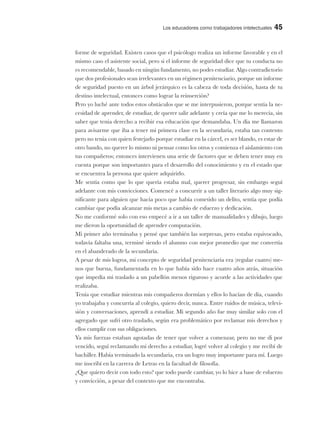 Los educadores como trabajadores intelectuales 45
forme de seguridad. Existen casos que el psicólogo realiza un informe favorable y en el
mismo caso el asistente social, pero si el informe de seguridad dice que tu conducta no
es recomendable, basado en ningún fundamento, no podes estudiar. Algo contradictorio
que dos profesionales sean irrelevantes en un régimen penitenciario, porque un informe
de seguridad puesto en un árbol jerárquico es la cabeza de toda decisión, hasta de tu
destino intelectual, entonces como lograr la reinserción?
Pero yo luché ante todos estos obstáculos que se me interpusieron, porque sentía la ne-
cesidad de aprender, de estudiar, de querer salir adelante y creía que me lo merecía, sin
saber que tenia derecho a recibir esa educación que demandaba. Un día me llamaron
para avisarme que iba a tener mi primera clase en la secundaria, estaba tan contento
pero no tenia con quien festejarlo porque estudiar en la cárcel, es ser blando, es estar de
otro bando, no querer lo mismo ni pensar como los otros y comienza el aislamiento con
tus compañeros; entonces intervienen una serie de factores que se deben tener muy en
cuenta porque son importantes para el desarrollo del conocimiento y en el estado que
se encuentra la persona que quiere adquirirlo.
Me sentía como que lo que quería estaba mal, querer progresar, sin embargo seguí
adelante con mis convicciones. Comencé a concurrir a un taller literario algo muy sig-
nificante para alguien que hacía poco que había cometido un delito, sentía que podía
cambiar que podía alcanzar mis metas a cambio de esfuerzo y dedicación.
No me conformé solo con eso empecé a ir a un taller de manualidades y dibujo, luego
me dieron la oportunidad de aprender computación.
Mi primer año terminaba y pensé que también las sorpresas, pero estaba equivocado,
todavía faltaba una, terminé siendo el alumno con mejor promedio que me convertía
en el abanderado de la secundaria.
A pesar de mis logros, mi concepto de seguridad penitenciaria era (regular cuatro) me-
nos que buena, fundamentada en lo que había sido hace cuatro años atrás, situación
que impedía mi traslado a un pabellón menos riguroso y acorde a las actividades que
realizaba.
Tenía que estudiar mientras mis compañeros dormían y ellos lo hacían de día, cuando
yo trabajaba y concurría al colegio, quiero decir, nunca. Entre ruidos de música, televi-
sión y conversaciones, aprendí a estudiar. Mi segundo año fue muy similar solo con el
agregado que sufrí otro traslado, según era problemático por reclamar mis derechos y
ellos cumplir con sus obligaciones.
Ya mis fuerzas estaban agotadas de tener que volver a comenzar, pero no me di por
vencido, seguí reclamando mi derecho a estudiar, logré volver al colegio y me recibí de
bachiller. Había terminado la secundaria, era un logro muy importante para mí. Luego
me inscribí en la carrera de Letras en la facultad de filosofía.
¿Que quiero decir con todo esto? que todo puede cambiar, yo lo hice a base de esfuerzo
y convicción, a pesar del contexto que me encontraba.
 