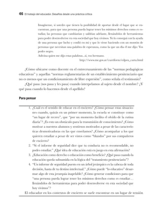 46 El trabajo del educador. Desafíos desde una práctica crítica
Imagínense, si ustedes que tienen la posibilidad de aportar desde el lugar que se en-
cuentran, para que una persona pueda lograr tener los mínimos derechos como es es-
tudiar, las personas que cambiarían y saldrían adelante, llenándolos de herramientas
para poder desenvolverse en esta sociedad que hoy vivimos. Yo lo conseguí con la ayuda
de una persona que lucho y confió en mi y que lo viene haciendo con un montón de
personas que necesitan una palabra de esperanza, como la que un día él me dijo: Vos
podes negro.
Adivina quien me dijo estas palabras...si, vos hermano.
http://www.me.gov.ar/curriform/edpen_carta.html
¿Cómo ubicarse como docente en el entrecruzamiento de las “normas pedagógicas
educativas” y aquellas “normas reglamentarias de un establecimiento penitenciario que
no es menos que un condicionamiento de libre expresión”, como señala el testimonio?
¿Qué pasa (nos pasa y les pasa) cuando interpelamos al sujeto desde el nombre? ¿Y
qué pasa cuando lo hacemos desde el apellido?
Para pensar
1. ¿Cuál es el sentido de educar en el encierro? ¿Cómo pensar estas situacio-
nes cuando, quizás en un primer momento, la escuela se constituye como
“un lugar de recreo”, que “por un momento facilita el olvido de la rutina
diaria”? ¿Es esto un obstáculo para la transmisión de conocimiento? ¿Cómo
motivar a nuestros alumnos y sentirnos motivados a pesar de las caracterís-
ticas desmotivadoras en las que enseñamos? ¿Cómo acompañar a los que
quieren estudiar a pesar de ser vistos como “blandos” por sus compañeros
de encierro?
2. “Si el informe de seguridad dice que tu conducta no es recomendable, no
podes estudiar.” ¿Qué idea de educación está en juego en esta afirmación?
3. ¿Educación como derecho o educación como beneficio? ¿Qué pasa cuando la
educación queda subsumida en la lógica del “tratamiento penitenciario”?
4. “Un informe de seguridad puesto en un árbol jerárquico es la cabeza de toda
decisión, hasta de tu destino intelectual.” ¿Cómo puede “lo educativo” desar-
mar algo de esta jerarquía inapelable? ¿Cómo generar condiciones para que
“una persona pueda lograr tener los mínimos derechos como es estudiar…
llenándolos de herramientas para poder desenvolverse en esta sociedad que
hoy vivimos”?
El educador en los contextos de encierro se suele encontrar en un lugar de tensión
 