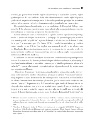 Los educadores como trabajadores intelectuales 47
continua, ya que se ubica entre las lógicas del derecho y la ciudadanía, y aquella regida
por la seguridad. La vida cotidiana de los educadores se enfrenta con las reglas impuestas
por los servicios penitenciarios que suele violentar los principios que rigen los actos edu-
cativos. Mientras estos entienden al otro como sujeto, aquellos lo ven como objeto.
El espacio de la enseñanza implica generar condiciones de libertad, de diálogo, recu-
peración de los saberes y experiencias de los estudiantes, las que permitirían un contexto
adecuado para la creación y apropiación de conocimiento.
En este sentido, tal como se mencionó en el capítulo anterior a propósito del paradig-
ma de la protección integral de derechos, la pedagogía del presencia propone prácticas
con un enfoque de “adquisición” a partir de lo que el adolescente es, de lo que él sabe,
de lo que él se muestra capaz (Da Costa, 2004), evitando las rotulaciones y clasifica-
ciones basadas en sus déficits. Esto implica una manera de atender a los adolescentes
en dificultades. Pero esta situación no excluye la consideración de otros dos niveles de
intervención: (a) cambios en el panorama legal y (b) un audaz y amplio reordenamiento
institucional (Da Costa, 2004: 60).
La visión de las instituciones ofrece un marco de condicionamiento para la práctica
docente. La capacidad del sistema penitenciario por administrar el espacio, el tiempo y el
derecho a la educación de la población, en tanto puede “decidir quiénes van a la escuela
cada día”10
expresa relaciones de poder desiguales e injustas dentro de las instituciones
que requerían modificarse.
El contexto de encierro y la permanencia del conflicto intrainstitucional e interper-
sonal suele conducir a muchos educadores a priorizar la tarea de “contención” emocio-
nal y desplazar la tarea de enseñanza. En investigaciones realizadas en escuelas medias
de adultos11
encontramos docentes que planteaban que la escuela debe centrar su fun-
ción en “sostener” la permanencia de los estudiantes por medio de la creación de un
clima afectivo, amistoso, que genere un sentimiento o espacio de reconocimiento y/o
de pertenencia o de orientación y apoyo para la resolución de problemas personales. El
espacio de la enseñanza queda, en estos casos, debilitado. Esta actitud “protectora”, de
10
Distintos educadores manifiestan las atribuciones que –de hecho– se toma el personal penitenciario para
premiar o castigar, a través de permitir el acceso –o no– a la educación a los sujetos privados de libertad,
violando el principio constitucional elemental que garantiza el derecho a la educación a toda la pobla-
ción.
11
“La oferta de Educación Media de Adultos: orientaciones de su pedagogía” (2005-2008), dirigida por
la profesora Silvia Brusilovsky. El equipo está integrado además por María Eugenia Cabrera y Carina
Kloberdanz. Departamento de Educación de la Universidad Nacional de Luján. Este punto se desarrolla
en el capítulo 4.
 