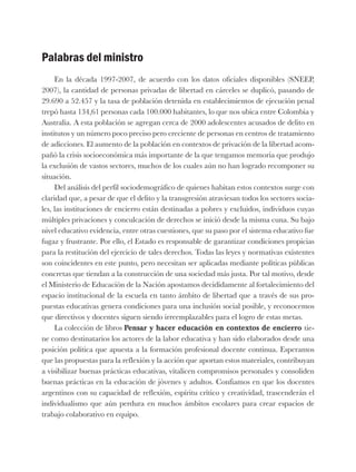 Palabras del ministro
En la década 1997-2007, de acuerdo con los datos oficiales disponibles (SNEEP,
2007), la cantidad de personas privadas de libertad en cárceles se duplicó, pasando de
29.690 a 52.457 y la tasa de población detenida en establecimientos de ejecución penal
trepó hasta 134,61 personas cada 100.000 habitantes, lo que nos ubica entre Colombia y
Australia. A esta población se agregan cerca de 2000 adolescentes acusados de delito en
institutos y un número poco preciso pero creciente de personas en centros de tratamiento
de adicciones. El aumento de la población en contextos de privación de la libertad acom-
pañó la crisis socioeconómica más importante de la que tengamos memoria que produjo
la exclusión de vastos sectores, muchos de los cuales aún no han logrado recomponer su
situación.
Del análisis del perfil sociodemográfico de quienes habitan estos contextos surge con
claridad que, a pesar de que el delito y la transgresión atraviesan todos los sectores socia-
les, las instituciones de encierro están destinadas a pobres y excluidos, individuos cuyas
múltiples privaciones y conculcación de derechos se inició desde la misma cuna. Su bajo
nivel educativo evidencia, entre otras cuestiones, que su paso por el sistema educativo fue
fugaz y frustrante. Por ello, el Estado es responsable de garantizar condiciones propicias
para la restitución del ejercicio de tales derechos. Todas las leyes y normativas existentes
son coincidentes en este punto, pero necesitan ser aplicadas mediante políticas públicas
concretas que tiendan a la construcción de una sociedad más justa. Por tal motivo, desde
el Ministerio de Educación de la Nación apostamos decididamente al fortalecimiento del
espacio institucional de la escuela en tanto ámbito de libertad que a través de sus pro-
puestas educativas genera condiciones para una inclusión social posible, y reconocemos
que directivos y docentes siguen siendo irreemplazables para el logro de estas metas.
La colección de libros Pensar y hacer educación en contextos de encierro tie-
ne como destinatarios los actores de la labor educativa y han sido elaborados desde una
posición política que apuesta a la formación profesional docente continua. Esperamos
que las propuestas para la reflexión y la acción que aportan estos materiales, contribuyan
a visibilizar buenas prácticas educativas, vitalicen compromisos personales y consoliden
buenas prácticas en la educación de jóvenes y adultos. Confiamos en que los docentes
argentinos con su capacidad de reflexión, espíritu crítico y creatividad, trascenderán el
individualismo que aún perdura en muchos ámbitos escolares para crear espacios de
trabajo colaborativo en equipo.
 