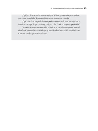 Los educadores como trabajadores intelectuales 49
¿Quiénes deben conducir estos equipos?¿Cómo gestionarlos para realizar
una tarea articulada?¿Estamos dispuestos a asumir este desafío?
¿Qué experiencias profesionales podemos compartir que nos ayuden a
transitar este tipo de propuestas y enriquecerlas desde la propia experiencia?
No existen respuestas cerradas ni únicas a estos interrogantes, sino el
desafío de inventarlas entre colegas, y atendiendo a las condiciones históricas
e institucionales que nos atraviesan.
 