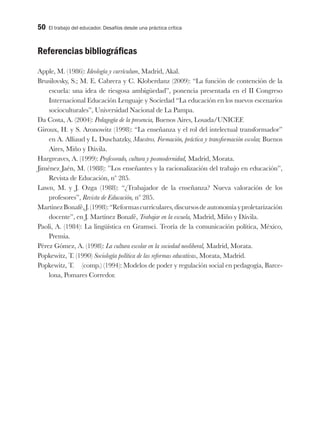 50 El trabajo del educador. Desafíos desde una práctica crítica
Referencias bibliográficas
Apple, M. (1986): Ideología y currículum, Madrid, Akal.
Brusilovsky, S.; M. E. Cabrera y C. Kloberdanz (2009): “La función de contención de la
escuela: una idea de riesgosa ambigüedad”, ponencia presentada en el II Congreso
Internacional Educación Lenguaje y Sociedad “La educación en los nuevos escenarios
socioculturales”, Universidad Nacional de La Pampa.
Da Costa, A. (2004): Pedagogía de la presencia, Buenos Aires, Losada/UNICEF.
Giroux, H. y S. Aronowitz (1998): “La enseñanza y el rol del intelectual transformador”
en A. Alliaud y L. Duschatzky, Maestros. Formación, práctica y transformación escolar, Buenos
Aires, Miño y Dávila.
Hargreaves, A. (1999): Profesorado, cultura y posmodernidad, Madrid, Morata.
Jiménez Jaén, M. (1988): ”Los enseñantes y la racionalización del trabajo en educación”,
Revista de Educación, nº 285.
Lawn, M. y J. Ozga (1988): “¿Trabajador de la enseñanza? Nueva valoración de los
profesores”, Revista de Educación, nº 285.
MartínezBonafé,J.(1998):“Reformascurriculares,discursosdeautonomíayproletarización
docente”, en J. Martínez Bonafé, Trabajar en la escuela, Madrid, Miño y Dávila.
Paoli, A. (1984): La lingüística en Gramsci. Teoría de la comunicación política, México,
Premia.
Pérez Gómez, A. (1998): La cultura escolar en la sociedad neoliberal, Madrid, Morata.
Popkewitz, T. (1990) Sociología política de las reformas educativas, Morata, Madrid.
Popkewitz, T. (comp.) (1994): Modelos de poder y regulación social en pedagogía, Barce-
lona, Pomares Corredor.
 