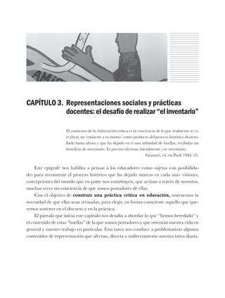 CAPÍTULO 3. Representaciones sociales y prácticas
docentes:eldesafíoderealizar“elinventario”
El comienzo de la elaboración crítica es la conciencia de lo que realmente se es,
es decir, un ‘conócete a tu mismo’ como producto del proceso histórico desarro-
llado hasta ahora y que ha dejado en ti una infinidad de huellas, recibidas sin
beneficio de inventario. Es preciso efectuar, inicialmente, ese inventario.
Gramsci, cit. en Paoli 1984: 25.
Este epígrafe nos habilita a pensar a los educadores como sujetos con posibilida-
des para reconstruir el proceso histórico que ha dejado marcas en cada uno: visiones,
concepciones del mundo que en parte nos constituyen, que actúan a través de nosotros,
muchas veces sin conciencia de que somos portadores de ellas.
Con el objetivo de construir una práctica crítica en educación, sostenemos la
necesidad de que ellas sean revisadas, para elegir, en forma consciente aquello que que-
remos sostener en el discurso y en la práctica.
El párrafo que inicia este capítulo nos desafía a abordar lo que “hemos heredado” y
el contenido de estas “huellas” de la que somos portadores y que orientan nuestra vida en
general y nuestro trabajo en particular. Esta tarea nos conduce a problematizar algunos
contenidos de representación que afectan, directa o indirectamente nuestra tarea diaria.
 