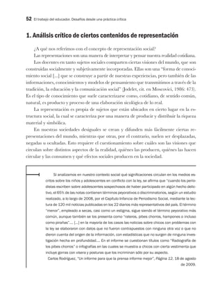 52 El trabajo del educador. Desafíos desde una práctica crítica
1. Análisis crítico de ciertos contenidos de representación
¿A qué nos referimos con el concepto de representación social?
Las representaciones son una manera de interpretar y pensar nuestra realidad cotidiana.
Los docentes en tanto sujetos sociales comparten ciertas visiones del mundo, que son
construidas socialmente y subjetivamente incorporadas. Ellas son una “forma de conoci-
miento social [...] que se construye a partir de nuestras experiencias, pero también de las
informaciones, conocimientos y modelos de pensamiento que transmitimos a través de la
tradición, la educación y la comunicación social” (Jodelet, cit. en Moscovici, 1986: 473).
Es el tipo de conocimiento que suele caracterizarse como, cotidiano, de sentido común,
natural, es producto y proceso de una elaboración sicológica de lo real.
La representación es propia de sujetos que están ubicados en cierto lugar en la es-
tructura social, la cual se caracteriza por una manera de producir y distribuir la riqueza
material y simbólica.
En nuestras sociedades desiguales se crean y difunden más fácilmente ciertas re-
presentaciones del mundo, mientras que otras, por el contrario, suelen ser desplazadas,
negadas u ocultadas. Esto requiere el cuestionamiento sobre cuáles son las visiones que
circulan sobre distintos aspectos de la realidad, quiénes las producen, quiénes las hacen
circular y las consumen y qué efectos sociales producen en la sociedad.
Si analizamos en nuestro contexto social qué significaciones circulan en los medios es-
critos sobre los niños y adolescentes en conflicto con la ley, se afirma que “cuando los perio-
distas escriben sobre adolescentes sospechosos de haber participado en algún hecho delic-
tivo, el 65% de las notas contienen términos peyorativos o discriminatorios, según un estudio
realizado, a lo largo de 2008, por el Capítulo Infancia de Periodismo Social, mediante la lec-
tura de 120 mil noticias publicadas en los 22 diarios más representativos del país. El término
“menor”, empleado a secas, casi como un estigma, sigue siendo el término peyorativo más
común, aunque también se los presenta como “rateros, pibes chorros, hampones o incluso
como pirañas”…. [...] en la mayoría de los casos las noticias sobre chicos con problemas con
la ley se elaboraron con datos que no fueron contrapuestos con ninguna otra voz o que no
dieron cuenta del origen de la información, con estadísticas que no surgen de ninguna inves-
tigación hecha en profundidad…. En el informe se cuestionan títulos como “Radiografía de
los pibes chorros” o infografías en las cuales se muestra a chicos con cierta vestimenta que
incluye gorras con visera y posturas que los incriminan sólo por su aspecto.
Carlos Rodríguez, “Un informe para que la prensa informe mejor”, Página 12, 18 de agosto
de 2009.
 