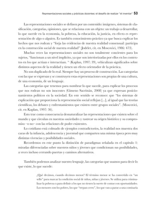 Representaciones sociales y prácticas docentes: el desafío de realizar “el inventar” 53
Las representaciones sociales se definen por un contenido: imágenes, sistemas de cla-
sificación, categorías, opiniones, que se relaciona con un objeto: un trabajo a desarrollar,
lo que sucede en la economía, la pobreza, la educación, la justicia, en efecto es repre-
sentación de algo o alguien. Es también conocimiento práctico ya que busca explicar los
hechos que nos rodean y “forja las evidencias de nuestra realidad consensual: participa
en la construcción social de nuestra realidad” (Jodelet, cit. en Moscovici, 1986: 473).
Muchas veces las representaciones sociales no son totalmente concientes para los
sujetos, “funcionan a un nivel implícito, ya que son interiorizadas por ellos en los contex-
tos en los que actúan e interactúan. “ (Kaplan, 1997: 39), vehiculizan significados sobre
distintos aspectos de la realidad y tienen un efecto orientador de la práctica.
No son duplicado de lo real. Siempre hay un proceso de construcción. Las categorías
con las que se expresan y se construyen estas representaciones son propias de una cultura,
de una economía, de un lenguaje.
Las categorías que tenemos para nombrar lo que sucede, para explicar los procesos
que nos rodean no son inocentes (Gimeno Sacristán, 2008) ya que expresan posicio-
namientos políticos en la sociedad. En este sentido se reconoce que “los sistemas de
explicación que proporciona la representación social reflejan [...], al igual que las teorías
científicas, los debates y enfrentamientos que existen entre grupos sociales”. (Moscovici,
cit. en Kaplan, 1997: 36).
Esto trae como consecuencia desnaturalizar las representaciones que existen sobre el
mundo y que circulan en nuestras sociedades y rastrear su origen histórico y su compro-
miso –o no– con las relaciones de poder existentes.
Lo cotidiano está colmado de ejemplos contradictorios, la realidad nos muestra dos
caras de la infancia, adolescencia y juventud que comparten una misma época pero muy
distintas vivencias y posibilidades sociales.
Recordemos en este punto la distinción de paradigmas señalada en el capítulo 1:
miradas diferenciadas sobre nuestros niños y jóvenes que condicionan sus posibilidades,
a veces incluso cerrando puertas y caminos alternativos.
También podemos analizar nuestro lenguaje, las categorías que usamos para decir lo
que existe, lo que sucede:
¿Qué decimos, cuando decimos menor? El término menor se ha convertido en “un
sello” para marcar la condición social de niños, niñas y jóvenes. Se utiliza para crimina-
lizar la pobreza o para definir a los que no tienen la suerte de contar con oportunidades.
Los menores son los pobres, los que “trepan cerro”, los que van a parar a una comisaría
 