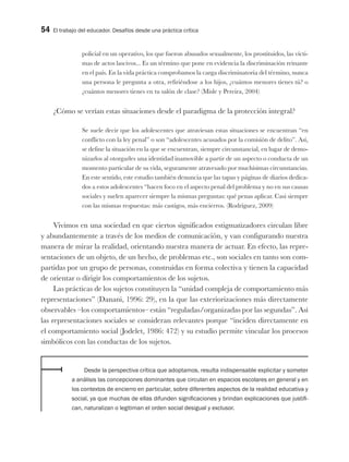 54 El trabajo del educador. Desafíos desde una práctica crítica
policial en un operativo, los que fueron abusados sexualmente, los prostituidos, las vícti-
mas de actos lascivos... Es un término que pone en evidencia la discriminación reinante
en el país. En la vida práctica comprobamos la carga discriminatoria del término, nunca
una persona le pregunta a otra, refiriéndose a los hijos, ¿cuántos menores tienes tú? o
¿cuántos menores tienes en tu salón de clase? (Misle y Pereira, 2004)
¿Cómo se verían estas situaciones desde el paradigma de la protección integral?
Se suele decir que los adolescentes que atraviesan estas situaciones se encuentran “en
conflicto con la ley penal” o son “adolescentes acusados por la comisión de delito”. Así,
se define la situación en la que se encuentran, siempre circunstancial, en lugar de demo-
nizarlos al otorgarles una identidad inamovible a partir de un aspecto o conducta de un
momento particular de su vida, seguramente atravesado por muchísimas circunstancias.
En este sentido, este estudio también denuncia que las tapas y páginas de diarios dedica-
dos a estos adolescentes “hacen foco en el aspecto penal del problema y no en sus causas
sociales y suelen aparecer siempre la mismas preguntas: qué penas aplicar. Casi siempre
con las mismas respuestas: más castigos, más encierros. (Rodríguez, 2009)
Vivimos en una sociedad en que ciertos significados estigmatizadores circulan libre
y abundantemente a través de los medios de comunicación, y van configurando nuestra
manera de mirar la realidad, orientando nuestra manera de actuar. En efecto, las repre-
sentaciones de un objeto, de un hecho, de problemas etc., son sociales en tanto son com-
partidas por un grupo de personas, construidas en forma colectiva y tienen la capacidad
de orientar o dirigir los comportamientos de los sujetos.
Las prácticas de los sujetos constituyen la “unidad compleja de comportamiento más
representaciones” (Danani, 1996: 29), en la que las exteriorizaciones más directamente
observables –los comportamientos– están “reguladas/organizadas por las segundas”. Así
las representaciones sociales se consideran relevantes porque “inciden directamente en
el comportamiento social (Jodelet, 1986: 472) y su estudio permite vincular los procesos
simbólicos con las conductas de los sujetos.
Desde la perspectiva crítica que adoptamos, resulta indispensable explicitar y someter
a análisis las concepciones dominantes que circulan en espacios escolares en general y en
los contextos de encierro en particular, sobre diferentes aspectos de la realidad educativa y
social, ya que muchas de ellas difunden significaciones y brindan explicaciones que justifi-
can, naturalizan o legitiman el orden social desigual y exclusor.
 