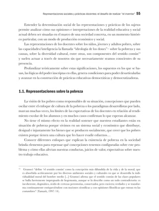 Representaciones sociales y prácticas docentes: el desafío de realizar “el inventar” 55
Entender la determinación social de las representaciones y prácticas de los sujetos
permite analizar cómo sus opiniones e interpretaciones de la realidad educativa y social
actual deben ser situadas en el marco de una sociedad concreta, en un momento históri-
co particular, con un modo de producción económico y social.
Las representaciones de los docentes sobre los niños, jóvenes y adultos pobres, sobre
las capacidades/inteligencia la llamada “ideología de los dones”– sobre la pobreza y sus
causas, sobre la diversidad cultural, entre otras, son componentes del sentido común13
y suelen actuar a través de nosotros sin que necesariamente seamos conscientes de su
presencia.
Profundizar teóricamente sobre estas significaciones, los supuestos en los que se ba-
san, las lógicas del poder inscriptas en ellas, genera condiciones para poder desarticularlas
y avanzar en la construcción de prácticas educativas democráticas y democratizadoras.
1.1. Representaciones sobre la pobreza
La visión de los pobres como responsables de su situación, concepciones que pueden
oscilar entre el enfoque de cultura de la pobreza o los paradigmas desarrollistas por lado,
marcan muchas veces, los límites de las expectativas de los docentes en relación al rendi-
miento escolar de los alumnos y en muchos casos confirman lo que esperan alcanzar.
No tiene el mismo efecto en la realidad sostener que nuestros estudiantes están en
situación de pobreza porque vivimos en un sistema social y económico que distribuye,
desigual e injustamente los bienes que se producen socialmente, que creer que los pobres
existen porque tienen una cultura que les hacer evadir esfuerzos…
Conocer diferentes enfoques que explican la existencia de pobreza en la sociedad
brinda elementos para repensar qué concepciones tenemos configuradas sobre este pro-
blema y cómo ellas afectan nuestras conductas, juicios de valor, expectativas sobre nues-
tro trabajo educativo.
13
Gramsci “define ‘el sentido común’ como la concepción más difundida de la vida y de la moral, que
es absorbida acríticamente por los diversos ambientes sociales y culturales en que se desarrolla la indi-
vidualidad moral del hombre medio [...] Gramsci afirma que el sentido común de las clases populares
se halla fuertemente impregnado de hegemonía, aunque se lo describe como un todo contradictorio: es
incoherente, dogmático, ávido de certezas perentorias, conservador, pero encierra verdades y se transfor-
ma continuamente enriqueciéndose con nociones científicas y con opiniones filosóficas que entran en las
costumbres” (Tamarit, 1997: 14).
 