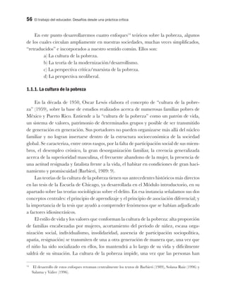 56 El trabajo del educador. Desafíos desde una práctica crítica
En este punto desarrollaremos cuatro enfoques14
teóricos sobre la pobreza, algunos
de los cuales circulan ampliamente en nuestras sociedades, muchas veces simplificados,
“retraducidos” e incorporados a nuestro sentido común. Ellos son:
a) La cultura de la pobreza.
b) La teoría de la modernización/desarrollismo.
c) La perspectiva crítica/marxista de la pobreza.
d) La perspectiva neoliberal.
1.1.1. La cultura de la pobreza
En la década de 1950, Oscar Lewis elabora el concepto de “cultura de la pobre-
za” (1959), sobre la base de estudios realizados acerca de numerosas familias pobres de
México y Puerto Rico. Entiende a la “cultura de la pobreza” como un patrón de vida,
un sistema de valores, patrimonio de determinados grupos y posible de ser transmitido
de generación en generación. Sus portadores no pueden organizarse más allá del núcleo
familiar y no logran insertarse dentro de la estructura socioeconómica de la sociedad
global. Se caracteriza, entre otros rasgos, por la falta de participación social de sus miem-
bros, el desempleo crónico, la gran desorganización familiar, la creencia generalizada
acerca de la superioridad masculina, el frecuente abandono de la mujer, la presencia de
una actitud resignada y fatalista frente a la vida, el habitar en condiciones de gran haci-
namiento y promiscuidad (Barbieri, 1989: 9).
Las teorías de la cultura de la pobreza tienen sus antecedentes históricos más directos
en las tesis de la Escuela de Chicago, ya desarrollada en el Módulo introductorio, en su
apartado sobre las teorías sociológicas sobre el delito. En esa instancia señalamos sus dos
conceptos centrales: el principio de aprendizaje y el principio de asociación diferencial; y
la importancia de la tesis que ayudó a comprender fenómenos que se habían adjudicado
a factores idiosincrásicos.
El estilo de vida y los valores que conforman la cultura de la pobreza: alta proporción
de familias encabezadas por mujeres, acortamiento del período de niñez, escasa orga-
nización social, individualismo, insolidaridad, ausencia de participación sociopolítica,
apatía, resignación) se transmiten de una a otra generación de manera que, una vez que
el niño ha sido socializado en ellos, los mantendrá a lo largo de su vida y difícilmente
saldrá de su situación. La cultura de la pobreza impide, una vez que las personas han
14
El desarrollo de estos enfoques retoman centralmente los textos de Barbieri (1989), Solana Ruiz (1996) y
Salama y Valier (1996).
 