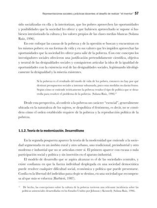 Representaciones sociales y prácticas docentes: el desafío de realizar “el inventar” 57
sido socializadas en ella y la interiorizan, que los pobres aprovechen las oportunidades
y posibilidades que la sociedad les ofrece y que hubiesen aprovechado se supone si hu-
biesen interiorizado la cultura y los valores propios de las clases medias blancas (Solana
Ruiz, 1996).
En este enfoque las causas de la pobreza y de la opresión se buscan y encuentran en
los mismos pobres: en sus formas de vida y en sus valores que les impiden aprovechar las
oportunidades que la sociedad les ofrece para salir de la pobreza. Con este concepto los
investigadores sociales ofrecieron una justificación pretendidamente científica, objetiva
y neutral de las desigualdades sociales y consiguieron articular la idea de la igualdad de
oportunidades con la existencia real de las desigualdades sociales, legitimando ideológi-
camente la desigualdad y la miseria existentes.
Si la pobreza es el resultado del modo de vida de los pobres, entonces no hay por qué
destinar presupuestos sociales a intentar subsanarla, pues estas medidas no darán frutos.
Según cómo se entiende teóricamente la pobreza resulta el tipo de política que se desa-
rrolla para resolver el problema de la pobreza. (Solana Ruiz, 1996)15
Desde esta perspectiva, al conferir a la pobreza un carácter “esencial”, generalmente
ubicada en la naturaleza de los sujetos, se despolitiza el fenómeno, es decir, no se consi-
dera cómo el orden establecido requiere de la pobreza y la reproducción política de la
pobreza.
1.1.2. Teoría de la modernización. Desarrollismo
En la segunda posguerra aparece la teoría de la modernidad que entiende a la socie-
dad segmentada en un ámbito rural y otro urbano, uno tradicional, preindustrial y otro
moderno e industrial que no se articulan entre sí. El primero aparece con escasa o nula
participación social y política y sin inserción en el aparato industrial.
El modelo de desarrollo que se aspira alcanzar es el de las sociedades centrales, y
existe confianza en que la fuerza individual desplegada en una sociedad democrática
puede resolver cualquier dificultad social, económica y política que puede presentarse.
Confía en la libertad del individuo para elegir se destino, en una sociedad que recompen-
sa al que más se esfuerza (Barbieri, 1987).
15
De hecho, las concepciones sobre la cultura de la pobreza tuvieron una relevante incidencia sobre las
políticas asistenciales desarrolladas en los Estados Unidos por Johnson y Kennedy (Solana Ruiz, 1996).
 