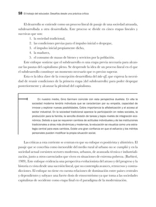 58 El trabajo del educador. Desafíos desde una práctica crítica
El desarrollo se entiende como un proceso lineal de pasaje de una sociedad atrasada,
subdesarrollada a otra desarrollada. Este proceso se divide en cinco etapas lineales y
sucesivas que son:
1. la sociedad tradicional,
2. las condiciones previas para el impulso inicial o despegue,
3. el impulso inicial propiamente dicho,
4. la madurez,
5. el consumo de masas de bienes y servicios por la población.
Este enfoque sostiene que el subdesarrollo es una etapa previa necesaria para alcan-
zar las pautas del capitalismo pleno. Se desprende la idea de un proceso lineal en el que
el subdesarrollo constituye un momento necesario que es preciso superar.
Esta es la idea clave de la concepción desarrollista del take-off, que expresa la necesi-
dad de reunir condiciones de la primera etapa (del subdesarrollo) para poder despegar
posteriormente y alcanzar la plenitud del capitalismo.
En nuestro medio, Gino Germani coincide con esta perspectiva dualista. En ella la
sociedad moderna tendría individuos que se caracterizan por su empatía, capacidad de
innovar y explorar nuevas posibilidades. Cobra importancia la alfabetización y el acceso al
sector industrial. En la sociedad tradicional aparece la participación en redes sociales, la
producción para la familia, la sencilla división de tareas y bajos niveles de integración eco-
nómica. Debido a que se requieren cambios de actitudes individuales y de las instituciones
tradicionales a otras más dinámicas y modernas, la educación se visualiza como una estra-
tegia central para esos cambios. Existe una gran confianza en que el esfuerzo y los méritos
personales pueden modificar la propia situación social.
Las críticas a esta corriente se centran en que su enfoque es positivista y ahistórico. El
pasaje que se concebía como inexorable del medio rural al urbano no se cumplió y en la
sociedad actual coexisten sectores modernos, urbanos, de avanzada técnica e industriali-
zación, junto a otros carenciados que viven en situaciones de extrema pobreza. (Barbieri,
1989). Este enfoque evidencia una perspectiva evolucionista del atraso y del progreso y la
historia es vista desde una sucesión lineal, que no contempla avances, retrocesos y contra-
dicciones. El enfoque no tiene en cuenta relaciones de dominación entre países centrales
y dependientes y subyace una fuerte dosis de etnocentrismo ya que toma a las sociedades
capitalistas de occidente como etapa final en el paradigma de la modernización.
 