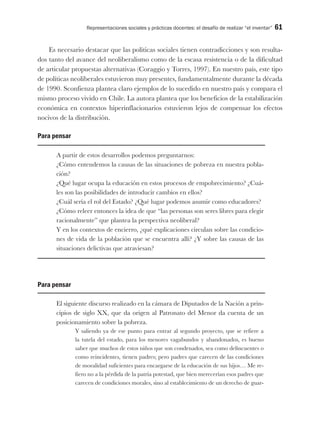 Representaciones sociales y prácticas docentes: el desafío de realizar “el inventar” 61
Es necesario destacar que las políticas sociales tienen contradicciones y son resulta-
dos tanto del avance del neoliberalismo como de la escasa resistencia o de la dificultad
de articular propuestas alternativas (Coraggio y Torres, 1997). En nuestro país, este tipo
de políticas neoliberales estuvieron muy presentes, fundamentalmente durante la década
de 1990. Sconfienza plantea claro ejemplos de lo sucedido en nuestro país y compara el
mismo proceso vivido en Chile. La autora plantea que los beneficios de la estabilización
económica en contextos hiperinflacionarios estuvieron lejos de compensar los efectos
nocivos de la distribución.
Para pensar
A partir de estos desarrollos podemos preguntarnos:
¿Cómo entendemos la causas de las situaciones de pobreza en nuestra pobla-
ción?
¿Qué lugar ocupa la educación en estos procesos de empobrecimiento? ¿Cuá-
les son las posibilidades de introducir cambios en ellos?
¿Cuál sería el rol del Estado? ¿Qué lugar podemos asumir como educadores?
¿Cómo releer entonces la idea de que “las personas son seres libres para elegir
racionalmente” que plantea la perspectiva neoliberal?
Y en los contextos de encierro, ¿qué explicaciones circulan sobre las condicio-
nes de vida de la población que se encuentra allí? ¿Y sobre las causas de las
situaciones delictivas que atraviesan?
Para pensar
El siguiente discurso realizado en la cámara de Diputados de la Nación a prin-
cipios de siglo XX, que da origen al Patronato del Menor da cuenta de un
posicionamiento sobre la pobreza.
Y saliendo ya de ese punto para entrar al segundo proyecto, que se refiere a
la tutela del estado, para los menores vagabundos y abandonados, es bueno
saber que muchos de estos niños que son condenados, sea como delincuentes o
como reincidentes, tienen padres; pero padres que carecen de las condiciones
de moralidad suficientes para encargarse de la educación de sus hijos… Me re-
fiero no a la pérdida de la patria potestad, que bien merecerían esos padres que
carecen de condiciones morales, sino al establecimiento de un derecho de guar-
 