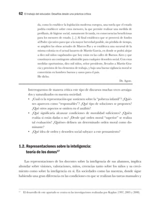 62 El trabajo del educador. Desafíos desde una práctica crítica
da, como lo establece la legislación moderna europea, una tutela que el estado
podría establecer sobre estos menores, la que permite realizar una medida de
profilaxis, de higiene social, sumamente fecunda, en consecuencias beneficiosas
para los menores de estado. [...] Al final establezco que se proveerá de fondos
al Poder ejecutivo para que a la mayor brevedad posible, sin pérdida de tiempo,
se amplíen las obras actuales de Marcos Paz y se establezca una sucursal de la
misma colonia en el actual lazareto de Martín García, en donde se podrá alojar
a diez mil niños vagabundos que hoy están en las calles de Buenos Aires y que
constituyen un contingente admirable para cualquier desorden social. Con estas
medidas oportunistas, diez mil niños, señor presidente, llevados a Martín Gra-
cia y provistos de los elementos de trabajo, y bajo una buena vigilancia moral se
convertirán en hombres buenos y sanos para el país.
He dicho.
Dr. Agote.
Interroguemos de manera crítica este tipo de discursos muchas veces arraiga-
dos y naturalizados en nuestra sociedad:
•	 ¿Cuál es la representación que sostienen sobre la “pobreza infantil”? ¿Quié-
nes aparecen como “responsables”? ¿Qué tipo de soluciones se proponen?
¿Qué otros aspectos se omiten en el análisis?
•	 ¿Qué significaría alcanzar condiciones de moralidad suficientes? ¿Quién
evalúa si están dadas o no? ¿Desde qué orden moral “superior” se realiza
tal evaluación? ¿Quiénes definen un determinado orden moral como do-
minante?
•	 ¿Qué idea de orden y desorden social subyace a este pensamiento?
1.2. Representaciones sobre la inteligencia:
teoría de los dones17
Las representaciones de los docentes sobre la inteligencia de sus alumnos, implica
ahondar sobre visiones, valoraciones, mitos, creencias tanto sobre los niños y su creci-
miento como sobre la inteligencia en sí. En sociedades como las nuestras, donde sigue
habiendo una gran diferencia en las condiciones en que se realizan las tareas manuales y
17
El desarrollo de este apartado se centra en las investigaciones realizadas por Kaplan (1997, 2005 y 2008).
 