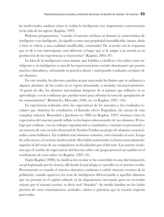 Representaciones sociales y prácticas docentes: el desafío de realizar “el inventar” 63
las intelectuales, analizar cómo se evalúa la inteligencia trae importantes consecuencias
en la vida de los sujetos (Kaplan, 1997).
Podemos preguntarnos: “cuando el maestro atribuye al alumno la característica de
inteligente o no inteligente, ¿la significa como una propiedad inmodificable, innata, dada
o bien se refiere a una cualidad modificable, construida? De acuerdo con la respuesta
que se dé a este interrogante, será diferente el lugar que se le asigne a la escuela en la
producción de las experiencias y trayectorias” (Kaplan, 2005: 87).
La idea de la inteligencia como innata, que habilita a clasificar a los niños como in-
teligentes y no inteligentes es una de las representaciones sociales dominantes que portan
muchos educadores, orientando su práctica diaria y anticipando resultados escolares de
sus alumnos.
En este sentido, los docentes pueden actuar marcando los límites que se atribuyen a
algunos alumnos, de los cuales no se espera demasiado, a menudo, inconscientemente.
“A partir de ello, los alumnos internalizan imágenes de sí mismos que influyen en su
aprendizaje y en la confianza que puedan tener para afrontar la tarea de apropiación de
los conocimientos” (Rockwell y Mercado, 1984, cit. en Kaplan, 1997: 154).
La experiencia realizada sobre las expectativas de los maestros y los resultados es-
colares que obtienen los estudiantes, el llamado efecto Pygmalión, da cuenta de esta
compleja relación. Rosenthal y Jacobson en 1980 (en Kaplan, 1997) retoman cómo la
expectativa del maestro puede influir en los logros educacionales de sus alumnos. El tra-
bajo que realizan, con un enfoque experimental y cuantitativo, consistió en presentarle a
un maestro de una escuela elemental de Estados Unidos un grupo de alumnos caracteri-
zados como brillantes. En realidad eran alumnos comunes, seleccionados al azar. Luego
de ocho meses, el cociente intelectual de ellos había aumentado en forma marcadamente
superior al del resto de sus compañeros no focalizados por el docente. Los autores sostie-
nen que el cambio de expectativas del docente sobre este grupo provocó un cambio en el
rendimiento de estos niños (en Kaplan, 1997: 24).
Según Kaplan (2008), la clasificación escolar se ha convertido en una discriminación
social legitimada por la ciencia, allí donde la psicología se extendió en el sistema escolar.
Precisamente es cuando el sistema educativo comienza a cubrir mayores sectores de la
población, cuando aparecen los tests de inteligencia diferenciando a aquellos alumnos
que no poseían ni el capital cultural, ni las disposiciones necesarias para un recorrido
exitoso por el sistema escolar: es decir mal “dotados”. Su medio familiar no los había
provisto de estos conocimientos, actitudes, valores y prácticas que la escuela requería
para todos.
 