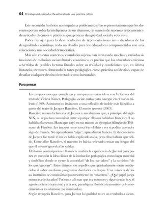 64 El trabajo del educador. Desafíos desde una práctica crítica
Este recorrido histórico nos impulsa a problematizar las representaciones que los do-
centes portan sobre la inteligencia de sus alumnos, de manera de repensar críticamente y
desarticular discursos y prácticas que generan desigualdad social y educativa.
Poder trabajar para la desarticulación de representaciones naturalizadoras de las
desigualdades constituye todo un desafío para los educadores comprometidos con una
educación y una sociedad democrática.
Más aún en estos contextos, cuando los sujetos han atravesado muchas y variadas si-
tuaciones de exclusión sociocultural y económica, es preciso que los educadores estemos
advertidos de posibles lecturas lineales sobre su realidad y condiciones que, en última
instancia, terminen obturando la tarea pedagógica como práctica antidestino, capaz de
desafiar cualquier destino decretado como inexorable.
Para pensar
Les proponemos que completen y enriquezcan estas ideas con la lectura del
texto de Violeta Núñez, Pedagogía social: cartas para navegar en el nuevo mi-
lenio (1999). Asimismo los invitamos a una reflexión de índole más filosófica a
partir del texto de Jacques Rancière, El maestro ignorante (2003).
Rancière retoma la historia de Jacotot y sus alumnos que, a principio del siglo
XIX, no se podían comunicar entre sí porque ellos no hablaban francés y él no
hablaba flamenco. Hasta que cayó en sus manos un ejemplar bilingüe de Telé-
maco de Fénelon. Les impuso como tarea leer el libro y ver si podían aprender
algo de francés. No aprendieron “algo”, aprendieron francés. El desconcierto
de Jacotot fue total: él no les había explicado nada, pero ellos habían aprendi-
do. Como dice Rancière, el maestro les había ordenado cruzar un bosque del
que él mismo ignoraba las salidas.
El filósofo contemporáneo Rancière analiza la experiencia de Jacotot para po-
ner en cuestión la idea clásica de la institución pedagógica como lugar material
y simbólico donde se ejerce la autoridad “de los que saben” y la sumisión “de
los que ignoran”. Estos últimos son aquellos que gradualmente serán condu-
cidos al saber mediante programas diseñados en etapas. Una minoría de los
así instruidos se constituirían posteriormente en “maestros”. ¿Qué papel juega
entonces el educador? Podemos afirmar que era entonces y sigue siendo hoy, el
agente práctico (ejecutor) y a la vez, paradigma filosófico transmisor del cono-
cimiento a los alumnos (no iluminados).
Según recupera Rancière, para Jacotot la igualdad no es un resultado a alcan-
 