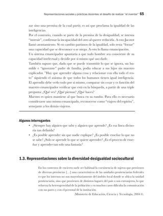 Representaciones sociales y prácticas docentes: el desafío de realizar “el inventar” 65
zar sino una premisa de la cual partir, es así que proclama la igualdad de las
inteligencias.
Por el contrario, cuando se parte de la premisa de la desigualdad, se intenta
“instruir”, confirmar la incapacidad del otro al querer reducirla. A esto Jacotot
llamó atontamiento. Si en cambio partimos de la igualdad, solo resta “forzar”
una capacidad que se desconoce o se niega. A esto lo llama emancipación.
Un sistema emancipador apuntaría a que todo hombre sea consciente de su
capacidad intelectual y decidir por sí mismo qué uso darle.
También supuso que, dado que se puede transmitir lo que se ignora, un hu-
milde e “ignorante” padre de familia, podía educar a sus hijos sin maestro
explicador. ”Hay que aprender alguna cosa y relacionar con ella todo el res-
to” siguiendo el axioma de que todos los humanos tienen igual inteligencia.
El aprendiz debe verlo todo por sí mismo, comparar sin cesar y es función del
maestro emancipador verificar que está en la búsqueda, a partir de una triple
pregunta: ¿Qué ves? ¿Qué piensas? ¿Qué haces?
Maestro es quien mantiene al que busca en su rumbo. Para ello es necesario
considerarse uno mismo emancipado, reconocerse como “viajero del espíritu”,
semejante a los demás viajeros.
Algunos interrogantes
•	 ¿Siempre hay alguien que sabe y alguien que aprende? ¿Es esa línea diviso-
ria tan definida?
•	 ¿Es posible aprender sin que nadie explique? ¿Es posible enseñar lo que no
se sabe? ¿Solo se aprende lo que se quiere aprender? ¿Es el proceso de ense-
ñar y aprender tan solo una fantasía?
1.3. Representaciones sobre la diversidad-desigualdad sociocultural
En los contextos de encierro suele ser habitual la coexistencia de sujetos que provienen
de diversas provincias […] una características de las unidades penitenciarias federales
es que los internos no son mayoritariamente del ámbito local donde se ubica la unidad
penitenciaria, sino que provienen de distintos lugares del país o son extranjeros, lo que
refuerza la heterogeneidad de la población y en muchos casos dificulta la comunicación
con sus pares y con el personal de la institución.
(Ministerio de Educación, Ciencia y Tecnología, 2004:4).
 
