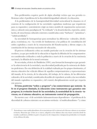 66 El trabajo del educador. Desafíos desde una práctica crítica
Esta problemática requiere partir de algún abordaje teórico que nos permita re-
flexionar sobre el problema de la diversidad-desigualdad cultural y la educación.
A la problemática de la homogeneidad/diversidad sociocultural la situamos en el
contexto de la configuración de las sociedades capitalistas modernas que requirieron
para su expansión y sostenimiento erigir un único modelo de organización socioeconó-
mica y cultural como paradigma de “lo civilizado” y la desarticulación, represión, asimi-
lación, de otras formas culturales existentes consideradas como “bárbaras”, “primitivas”,
“subdesarrolladas”.
La necesidad de homogeneizar para normalizar las diferencias –culturales, ideoló-
gicas, económicas, etc.– ha servido de fundamento a las políticas de consolidación del
orden capitalista a través de la estructuración del Estado-nación y dieron origen a la
constitución de los sistemas nacionales de educación.
El proceso civilizatorio cobra un sentido particular con la creación de los sistemas
escolares, ya que por medio de la educación se lograba la difusión de los comportamien-
tos considerados civilizados a toda la población a través de la creación de la conciencia
nacional y la difusión de la moral cortesana.
Se necesitaba, al decir de Durkheim (1991), una formación homogénea que garanti-
ce la sobrevivencia de la sociedad y una diversidad justificada por la existencia de distin-
tas profesiones. En esta definición de la realidad realizada por los grupos dominantes, el
sistema educativo fue vehículo difusor de aquellos comportamientos y representaciones
del mundo, de la ciencia, de la educación, del trabajo, de la cultura, de las diferencias
culturales, de la sociedad, considerados deseables de reproducir acordes a las necesidades
del mundo capitalista en expansión y del control, disciplinamiento social que requería
este proceso.
El lema positivista “orden y progreso” y las cosmovisiones que sostenía –la
fe en el progreso ilimitado, la educación como instrumento que garantice este
progreso, la evolución lineal de las sociedades, la neutralidad de la ciencia– tu-
vieron, en el sistema educativo, un instrumento central de propagación.
En nuestro caso –el de sociedades latinoamericanas dependientes– el problema de la
diversidad de culturas existentes en un mismo territorio –el multiculturalismo–18
y cómo
18
Entendemos como multiculturalismo al reconocimiento de la existencia de diversas culturas en un mismo
territorio. Situación que si bien no es nueva, adquirió en los últimos años una mayor atención desde los
estudios académicos, debido en parte a los procesos de emigración e inmigración producidos en el mundo
en las últimas décadas.
 
