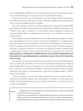 Representaciones sociales y prácticas docentes: el desafío de realizar “el inventar” 67
ellas son significadas socialmente a través de los distintos procesos educacionales, adquie-
re una particularidad que nos marca el proceso de colonización europea.
La presencia del otro que “nos descubre”, nos “da” entidad real sólo cuando toma
conocimiento de nuestra existencia y se erige, como único modelo de desarrollo sociocul-
tural y económico posible, deseable y legítimo.
En el caso argentino sumamos el proceso inmigratorio europeo de fin de siglo XIX,
que cristaliza en el discurso hegemónico una representación social de la Argentina como
“crisol de razas”, que es integrada a nuestro sentido común ocultando la existencia de
procesos discriminadores y estigmatizadores presentes en los distintos momentos de
nuestra historia.
En las últimas décadas del siglo XX vivimos la implementación de políticas neolibe-
rales que implicaron entre otras cosas: el aumento de la población en condición de po-
breza, de la brecha entre los más pobres y los más ricos, del desempleo y la precarización
laboral, la agudización de la violencia social y de los procesos de exclusión económica y
social que se expresaron también en el aumento de migraciones internas, inmigraciones
y emigraciones de grupos, sujetos sociales que buscaban un lugar para vivir/sobrevivir.
Estos procesos se expresaron conflictivamente en la escuela constituyendo una
dimensión de lo que habitualmente escuchamos como la crisis de la educación,
de la escuela.
En esta dirección nos interesa problematizar la relación entre la diversidad sociocul-
tural y la educación, pensando a la escuela como institución creada para transmitir la
cultura hegemónica y formar a los sujetos en un único sentido universalizante, mandato
que se enfrenta con la existencia de múltiples expresiones culturales locales y de grupos
inmigrantes, que ponen en cuestionamiento su pretensión homogeneizadora y obtura-
dora de la diversidad.
¿Cómo construir una escuela que integre culturas diversas, que recupere saberes y
experiencias de distintas regiones, que no jerarquice ni subordine a ciertos grupos, que
habilite recorridos particulares, que genere espacios de expresión y comunicación efecti-
va entre sus miembros?
Preguntarnos por los significados de la diversidad cultural nos exige hacer algunas
consideraciones en torno a la cultura.
A partir de una caracterización muy general podemos decir que la cultura es un producto
histórico y social y como tal hacemos referencia a un tiempo y un espacio, donde los sujetos,
grupos sociales actúan y construyen un determinado modo de existencia. Distintos sectores,
 