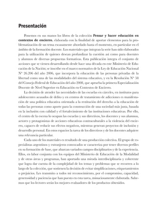 Presentación
Ponemos en sus manos los libros de la colección Pensar y hacer educación en
contextos de encierro, elaborada con la finalidad de aportar elementos para la pro-
blematización de un tema escasamente abordado hasta el momento, en particular en el
ámbito de la formación docente. Los materiales que integran la serie han sido elaborados
para la utilización de quienes desean profundizar la cuestión así como para docentes
y alumnos de diversas propuestas formativas. Esta publicación integra el conjunto de
acciones que se vienen desarrollando desde hace una década en este Ministerio de Edu-
cación de la Nación; se inscribe en el marco normativo de la Ley de Educación Nacional
N° 26.206 del año 2006, que incorpora la educación de las personas privadas de la
libertad como una de las modalidades del sistema educativo, y en la Resolución N° 58
del Consejo Federal de Educación del año 2008, que aprueba la primera Especialización
Docente de Nivel Superior en Educación en Contextos de Encierro.
La decisión de atender las necesidades de las escuelas en cárceles, en institutos para
adolescentes acusados de delito y en centros de tratamiento de adicciones es manifesta-
ción de una política educativa orientada a la restitución del derecho a la educación de
todas las personas como aporte para la construcción de una sociedad más justa, basada
en la inclusión con calidad y el fortalecimiento de las instituciones educativas. Por ello,
el centro de la escena lo ocupan las escuelas y sus directivos, los docentes y sus alumnos,
actores y protagonistas de acciones educativas contraculturales a la violencia del encie-
rro, capaces de reducir sus efectos negativos, mientras generan proyectos de inclusión y
desarrollo personal. En estos espacios la tarea de los directivos y de los docentes adquiere
una relevancia particular.
Cada uno de los materiales es resultado de una producción colectiva. El grupo de es-
pecialistas argentinos y extranjeros convocados se caracteriza por tener diversos perfiles
en su formación de base, que abarcan variados campos disciplinarios y de la experiencia.
Ellos, en labor conjunta con los equipos del Ministerio de Educación de la Modalidad
y de otras áreas y programas, han aportado una mirada interdisciplinaria y coherente
que logra dar cuenta de la complejidad de los temas y problemas que se recorren a lo
largo de la colección, que sostienen la decisión de evitar simplificaciones, etiquetamientos
o prejuicios. Les transmito a todos mi reconocimiento, por el compromiso, capacidad,
generosidad y paciencia que han puesto en esta tarea, minuciosamente elaborada. Sabe-
mos que los lectores serán los mejores evaluadores de los productos obtenidos.
 