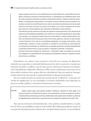 68 El trabajo del educador. Desafíos desde una práctica crítica
clases o grupos conviven en una realidad pero de modos diferentes, y estas diferencias con-
figuran procesos y productos culturales diversos. La perspectiva que adoptemos para anali-
zar estos procesos y productos culturales condicionará también nuestros modos de actuar.
Desde una perspectiva esquemática, el concepto cultura se diferencia del concepto de na-
turaleza a través de la identificación de la cultura como todo lo producido por la humanidad.
Cuando el concepto de cultura se vincula con el poder y con cierta concepción de la socie-
dad, aparecen nuevos aspectos que atraviesan el abordaje de este problema.
Entendemos que las relaciones de poder se expresan sustancialmente en las relaciones de
clases en las sociedades capitalistas, pero también se encuentran presentes en otros espa-
cios sociales, y es importante desde el punto de vista teórico y político problematizar, tam-
bién, las relaciones asimétricas que se dan entre etnias, géneros, culturas. En este sentido,
cuando hablamos de la cultura en sociedades desiguales, con grupos dominantes y otros
subordinados, aparecen nuevas cuestiones a considerar: los procesos de colonizaciones,
de imposiciones culturales, de resistencias, de aquellas prácticas y sentidos descalificados
o valorados positivamente, ya que se oponen o expresan la llamada “civilización”.
De esta manera los conceptos de “diferencia” y “diversidad” están vinculados con una rela-
ción desigual en la posibilidad de ciertos grupos de apropiarse, elaborar y reproducir bienes
económicos y simbólicos.
Entendemos a la cultura como un proceso social. En este contexto, las diferencias
culturales son un producto construido históricamente de saberes y prácticas cruzadas por
relaciones de poder y conflicto y, por lo tanto, por la existencia de relaciones de domina-
ción/subordinación. Siguiendo a McLaren (1994) no las consideramos como fruto de un
intercambio armónico entre grupos diversos culturalmente bajo una aparente homoge-
neidad cultural tal como puede ser planteada desde los discursos hegemónicos.
En este sentido, los procesos sociales de construcción de “lo diferente” como procesos
sociales de significación, no son entendidos en términos individuales sino imbricado en
procesos sociales, políticos, económicos históricamente situados.
Desde nuestro lugar como sujetos sociales e históricos, ubicados en cierto lugar en la
estructura social, en el reparto de la riqueza, como educadores y/o alumnos podemos construir
miradas distintas, diversas que permitan problematizar este aspecto de la realidad y cuestionar
los significados que producimos y reproducimos en los espacios cotidianos de nuestra vida.
Este proceso iniciará la desnaturalización, como práctica transformadora, en pala-
bras de Freire, que posibilita recuperar la diversidad. Diversidad que podemos oponer al
concepto de homogeneización cultural, idea vinculada históricamente a la necesidad de
 