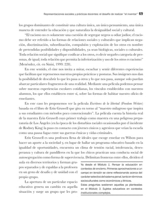 Representaciones sociales y prácticas docentes: el desafío de realizar “el inventar” 69
los grupos dominantes de constituir una cultura única, un único pensamiento, una única
manera de entender la educación y que naturaliza la desigualdad social y cultural.
“El racismo no es solamente una cuestión de segregar negros u odiar judíos; el racis-
mo debe ser referido a las formas de relaciones sociales y culturales que implican nega-
ción, discriminación, subordinación, compulsión y explotación de los otros en nombre
de pretendidas posibilidades y disponibilidades, ya sean biológicas, sociales o culturales.
Toda relación social que signifique cosificar a los otros, es decir negarles categoría de per-
sonas, de igual; toda relación que permita la inferiorización y uso de los otros es racismo”
(Menéndez, cit. en Sinisi, 1999: 228).
En este sentido, el cine nos invita a mirar, escuchar y sentir diferentes experiencias
que facilitan que repensemos nuestras propias prácticas y posturas. Sus imágenes nos dan
la posibilidad de descubrir lo que les pasa a otros y lo que nos pasa, aunque solo puedan
abarcar particulares fragmentos de una realidad. Mediante una película podemos pensar
sobre nuestras experiencias escolares cotidianas, los vínculos establecidos con nuestros
alumnos, los que ellos establecen entre sí, sobre las formas de habitar nuestro oficio de
enseñantes.
En este caso les proponemos ver la película Escritores de la libertad (Freedom Writers)
basada en el libro de Erin Gruwell que gira en torno al “maestro milagroso que inspira
a sus estudiantes con métodos poco convencionales”. La película cuenta la historia real
de la maestra Erin Gruwell cuyo primer trabajo como maestra en una peligrosa prepa-
ratoria de Los Ángeles (en la época de los disturbios raciales ocasionados por el incidente
de Rodney King) la puso en contacto con jóvenes cínicos y agresivos que veían la escuela
como una pausa fugaz entre sus guerras étnicas y vidas criminales.
Erin Gruwell es una profesora llena de ideales que escoge enseñar en Wilson para
hacer un aporte a la sociedad y, en lugar de hallar un programa educativo basado en la
igualdad de oportunidades, encuentra un clima de tensión racial, intolerancia, deses-
peranza y cultura de pandilleros en la que los chicos practican una conducta social de
autosegregación como forma de supervivencia. Delimitan fronteras entre ellos, dividen el
aula en diversos territorios y forman gru-
pos separados y de espaldas a la profesora
en un gesto de desafío y de unidad con el
propio grupo.
La apertura de un particular espacio
educativo genera un cambio en aquella
situación y surge un grupo que les pro-
Ya desde el Módulo 1. Pensar la educación en
contextos de encierro. Primeras aproximaciones a un
campo en tensión se viene reflexionando acerca del
carácterselectivodelsistemapenal,tantoentérminos
socioculturales como económicos y étnicos.
Estas preguntas sostienen aquellas ya planteadas
en el Módulo 3. Sujetos educativos en contextos
institucionales complejos.
 