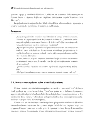 70 El trabajo del educador. Desafíos desde una práctica crítica
porciona apoyo y sentido de identidad. Unidos en un comienzo únicamente por su
falta de futuro, el conjunto de jóvenes empieza a llamarse con orgullo “Escritores de la
Libertad”.
La película muestra cómo la diversidad cultural lleva a los estudiantes a pensarse y
sentirse enfrentados por el odio, el racismo, la indiferencia.
Para pensar
¿En qué se parecen los contextos socioculturales de los que provienen nuestros
alumnos a los protagonistas de Escritores de la libertad? ¿Podríamos tomar
como ejemplo la propuesta de Escritores de la libertad? ¿Qué expresiones cul-
turales incluimos en nuestros espacios de enseñanza?
¿Qué lugar ocupamos o podemos ocupar como educadores en contextos de
encierro como posibilitadores de ámbitos de aprendizaje que promuevan la
multiculturalidad en un espacio donde conviven jóvenes portadores de realida-
des e historias diferentes?
¿Cómo promover mayores niveles de participación que permitan crecimientos
en autonomía y capacidad de escucha entre los sujetos implicados en procesos
de aprendizaje?
¿Cómo habilitar en ellos y en nosotros experiencias de pluralidad y diversi-
dad?
¿Qué particularidades asumen estas cuestiones en los contextos de encierro?
1.4. Diversas concepciones sobre el multiculturalismo
Existen en nuestras sociedades concepciones acerca de la cultura del “otro” definidas
desde un lugar de poder hegemónico. “Otro” que puede ser el indígena, inmigrante,
gaucho, identificado con la barbarie, la ineducabilidad, el no reconocimiento y/o la des-
calificación de su cultura, y ubicado en un lugar subordinado a otras expresiones cultu-
rales que se erigen como modelo legítimo.
En este caso nos encontramos con concepciones que podemos asociar con el llamado
multiculturalismo conservador. Esta postura acepta “la inferioridad cognitiva negra con
respecto al blanco como una premisa general y genera [...] una forma de racionaliza-
ción sobre por qué determinados grupos minoritarios tienen poder y por qué otros no”.
 