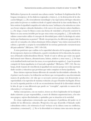 Representaciones sociales y prácticas docentes: el desafío de realizar “el inventar” 71
Defienden el proyecto de construir una cultura común “mediante la ilegitimación de las
lenguas extranjeras y de los dialectos regionales y étnicos [...] y la destrucción de la edu-
cación bilingüe. [...] Es esencialmente monolingüe y las expectativas del logro educativo
para todos los jóvenes se establecen desde el capital cultural de la clase media blanca. Si
bien sostiene la igualdad congnitiva de todas las razas,“atribuyen a las minorías no exito-
sas el tener orígenes culturales limitados y el de carecer de unos fuertes valores familiares.
[...] Se niega a tratar lo blanco como una forma de etnicidad y al hacerlo convierte lo
blanco en una norma invisible por las que otras etnias son juzgadas […]. El multicultu-
ralismo conservador utiliza el concepto de diversidad para cubrir la ideología de asimi-
lación que fundamenta su postura”. Desde esta perspectiva, los diferentes grupos étnicos
antes de ser sumados a la cultura dominante deben adoptar “una visión consensual de la
cultura y aprender a aceptar la esencialidad de las normas patriarcales euroamericanas
del país anfitrión” (McLaren, 1997: 149-150).
A otras posiciones que confían en la capacidad educativa de los grupos subalternos
de incorporarse al proceso civilizatorio, a partir centralmente de la educación, las asocia-
mos al llamado multiculturalismo liberal, “desde el cual se afirma que existe una igual-
dad natural entre blancos, afroamericanos, latinos, asiáticos y otras razas […]. Se basa
en la similitud intelectual entre las razas, en su equivalencia cognitiva [...] que les permite
competir de forma igualitaria en el mercado capitalista” (McLaren, 1997: 152). Sin em-
bargo, desde el punto de vista liberal, la igualdad está ausente porque no se dan oportuni-
dades sociales y educativas que permitan que todos compitan en forma igualitaria.
Estas visiones expresan formas diferentes de entender las diversidades culturales. En
el primer caso la razón y la civilización son bienes que corresponden a una determinada
manera de producción y de vida que es necesario sostener porque está demostrada su
superioridad; es la expresión de máxima evolución a la que el hombre ha llegado. El ma-
tiz con la segunda posición es el de un reconocimiento formal de la diversidad cultural;
la idea de que es una diferencia que puede ser “corregida”, superada en manos de la
educación y/ o el mercado.
Ambas concepciones, con sus matices, tienen un efecto legitimador de las desigual-
dades existentes ya que responsabiliza, a través de distintas argumentaciones, a los mis-
mos grupos y sujetos discriminados y oprimidos, por su situación en la sociedad.
Se evitan explicaciones estructurales que incorporen el problema del poder en el
análisis de las diferencias culturales. Perspectiva ésta que desarrolla el llamado multi-
culturalismo crítico y de resistencia el cual “rechaza ver la cultura como no conflictiva,
armoniosa y consensual […]. No ve la diversidad en sí misma como una meta sino que
 