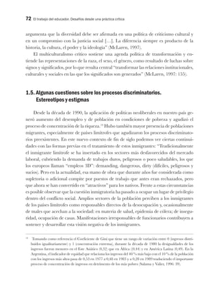 72 El trabajo del educador. Desafíos desde una práctica crítica
argumenta que la diversidad debe ser afirmada en una política de criticismo cultural y
en un compromiso con la justicia social […]. La diferencia siempre es producto de la
historia, la cultura, el poder y la ideología” (McLaren, 1997).
El multiculturalismo crítico sostiene una agenda política de transformación y en-
tiende las representaciones de la raza, el sexo, el género, como resultado de luchas sobre
signos y significados, por lo que resulta central “transformar las relaciones institucionales,
culturales y sociales en las que los significados son generados” (McLaren, 1997: 155).
1.5. Algunas cuestiones sobre los procesos discriminatorios.
Estereotipos y estigmas
Desde la década de 1990, la aplicación de políticas neoliberales en nuestro país ge-
neró aumento del desempleo y de población en condiciones de pobreza y agudizó el
proceso de concentración de la riqueza.19
Hubo también mayor presencia de poblaciones
migrantes, especialmente de países limítrofes que agudizaron los procesos discriminato-
rios preexistentes. En este nuevo contexto de fin de siglo podemos ver ciertas continui-
dades con las formas previas en el tratamiento de estos inmigrantes: “Tradicionalmente
el inmigrante limítrofe se ha insertado en los sectores más desfavorecidos del mercado
laboral, cubriendo la demanda de trabajos duros, peligrosos o poco saludables, los que
los europeos llaman “empleos 3D”: demanding, dangerous, dirty (difíciles, peligrosos y
sucios). Pero en la actualidad, esa mano de obra que durante años fue considerada como
supletoria o adicional compite por puestos de trabajo que antes eran rechazados, pero
que ahora se han convertido en “atractivos” para los nativos. Frente a estas circunstancias
es posible observar que la cuestión inmigratoria ha pasado a ocupar un lugar de privilegio
dentro del conflicto social. Amplios sectores de la población perciben a los inmigrantes
de los países limítrofes como responsables directos de la desocupación y, ocasionalmente
de males que acechan a la sociedad: en materia de salud, epidemia de cólera; de insegu-
ridad, ocupación de casas. Manifestaciones irresponsables de funcionarios contribuyen a
sostener y desarrollar esta visión negativa de los inmigrantes.
19
Tomando como referencia el Coeficiente de Gini que tiene un rango de variación entre 0 (ingresos distri-
buidos igualitariamente) y 1 (concentración extrema), durante la década de 1980 la desigualdades de los
ingresos fueron menores en el Este Asiático (0,32) que en África ((0,44) y en América Latina (0,49). En la
Argentina, el indicador de equidad que relaciona los ingresos del 40 % más bajo con el 10 % de la población
con los ingresos más altos pasa de 0,53 en 1977 a 0,48 en 1983 y a 0,28 en 1989 traduciendo el importante
proceso de concentración de ingresos en detrimento de los más pobres (Salama y Valier, 1996: 39).
 